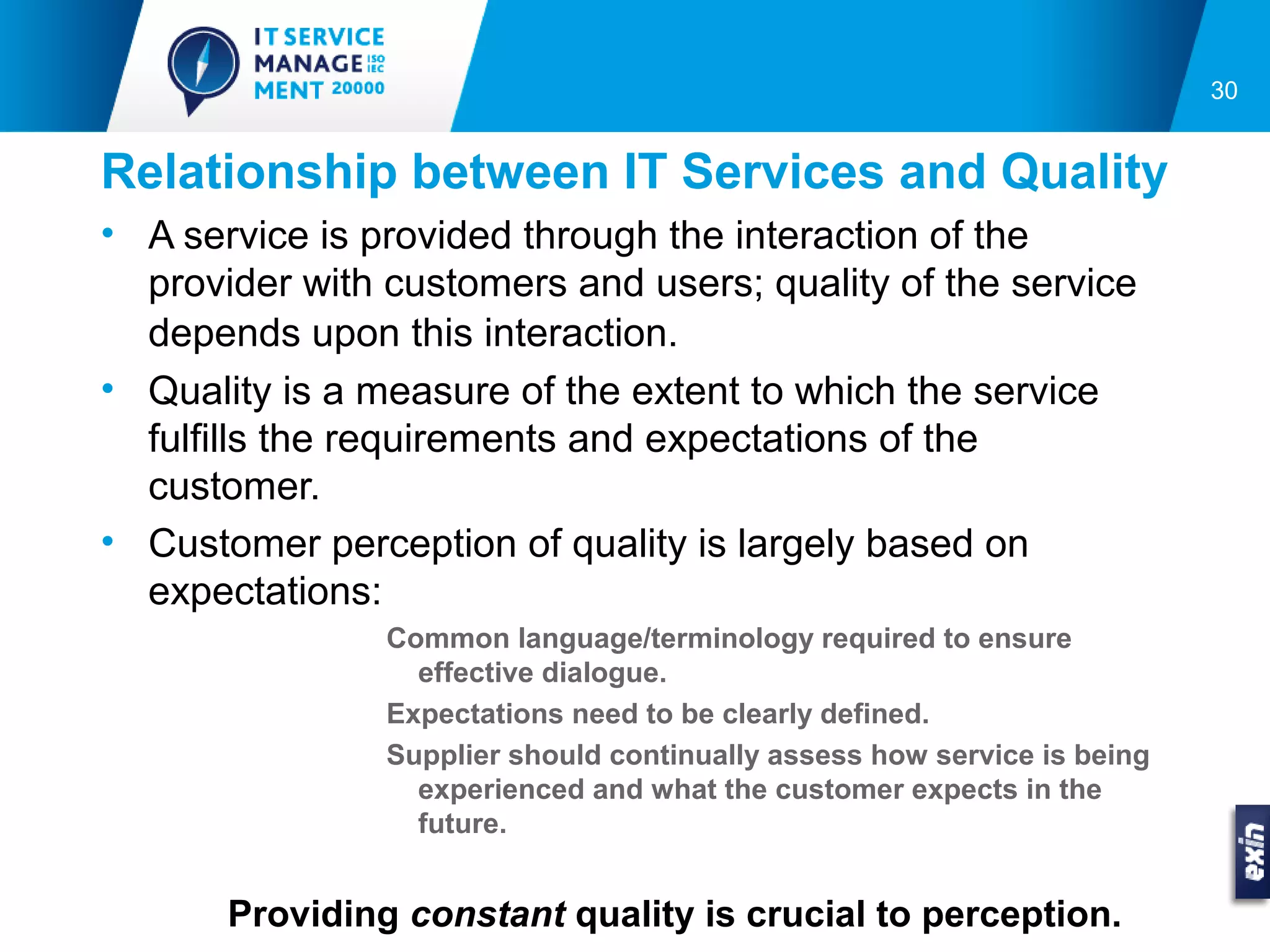 30


Relationship between IT Services and Quality
• A service is provided through the interaction of the
  provider with customers and users; quality of the service
  depends upon this interaction.
• Quality is a measure of the extent to which the service
  fulfills the requirements and expectations of the
  customer.
• Customer perception of quality is largely based on
  expectations:
                Common language/terminology required to ensure
                  effective dialogue.
                Expectations need to be clearly defined.
                Supplier should continually assess how service is being
                  experienced and what the customer expects in the
                  future.


       Providing constant quality is crucial to perception.
 