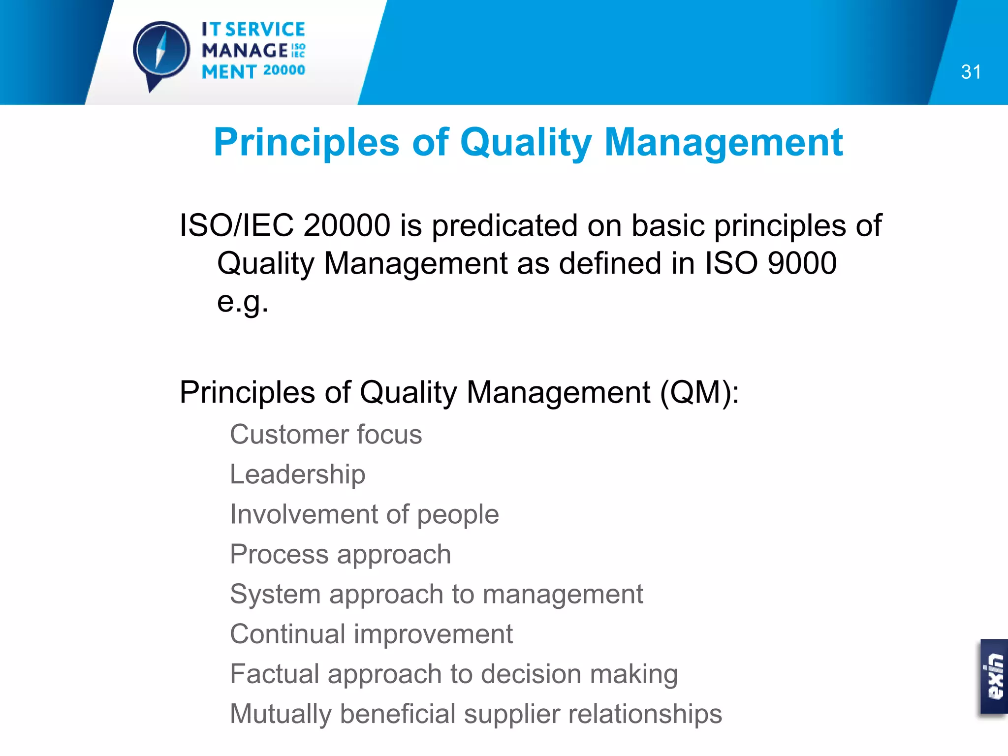 31


  Principles of Quality Management

ISO/IEC 20000 is predicated on basic principles of
  Quality Management as defined in ISO 9000
  e.g.

Principles of Quality Management (QM):
   Customer focus
   Leadership
   Involvement of people
   Process approach
   System approach to management
   Continual improvement
   Factual approach to decision making
   Mutually beneficial supplier relationships
 