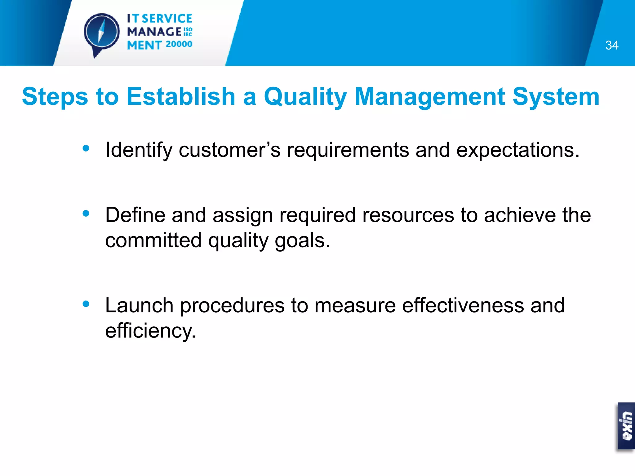34



Steps to Establish a Quality Management System

    • Identify customer’s requirements and expectations.

    • Define and assign required resources to achieve the
      committed quality goals.


    • Launch procedures to measure effectiveness and
      efficiency.
 