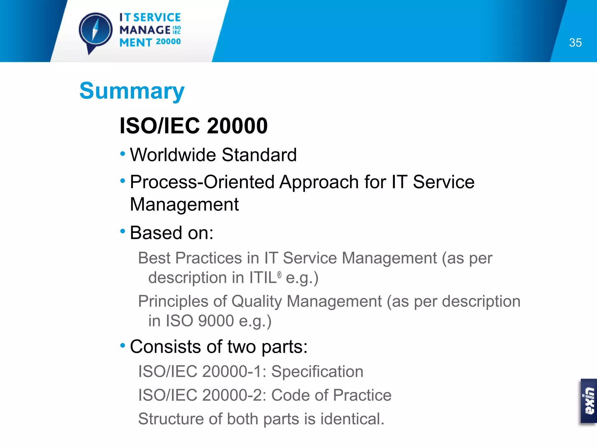 35



Summary
   ISO/IEC 20000
   • Worldwide Standard
   • Process-Oriented Approach for IT Service
     Management
   • Based on:
     Best Practices in IT Service Management (as per
      description in ITIL® e.g.)
     Principles of Quality Management (as per description
      in ISO 9000 e.g.)
   • Consists of two parts:
     ISO/IEC 20000-1: Specification
     ISO/IEC 20000-2: Code of Practice
     Structure of both parts is identical.
 