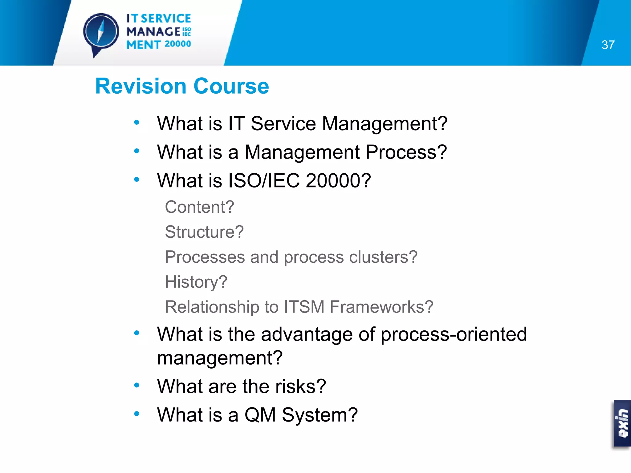 37


Revision Course
   • What is IT Service Management?
   • What is a Management Process?
   • What is ISO/IEC 20000?
      Content?
      Structure?
      Processes and process clusters?
      History?
      Relationship to ITSM Frameworks?
   • What is the advantage of process-oriented
     management?
   • What are the risks?
   • What is a QM System?
 