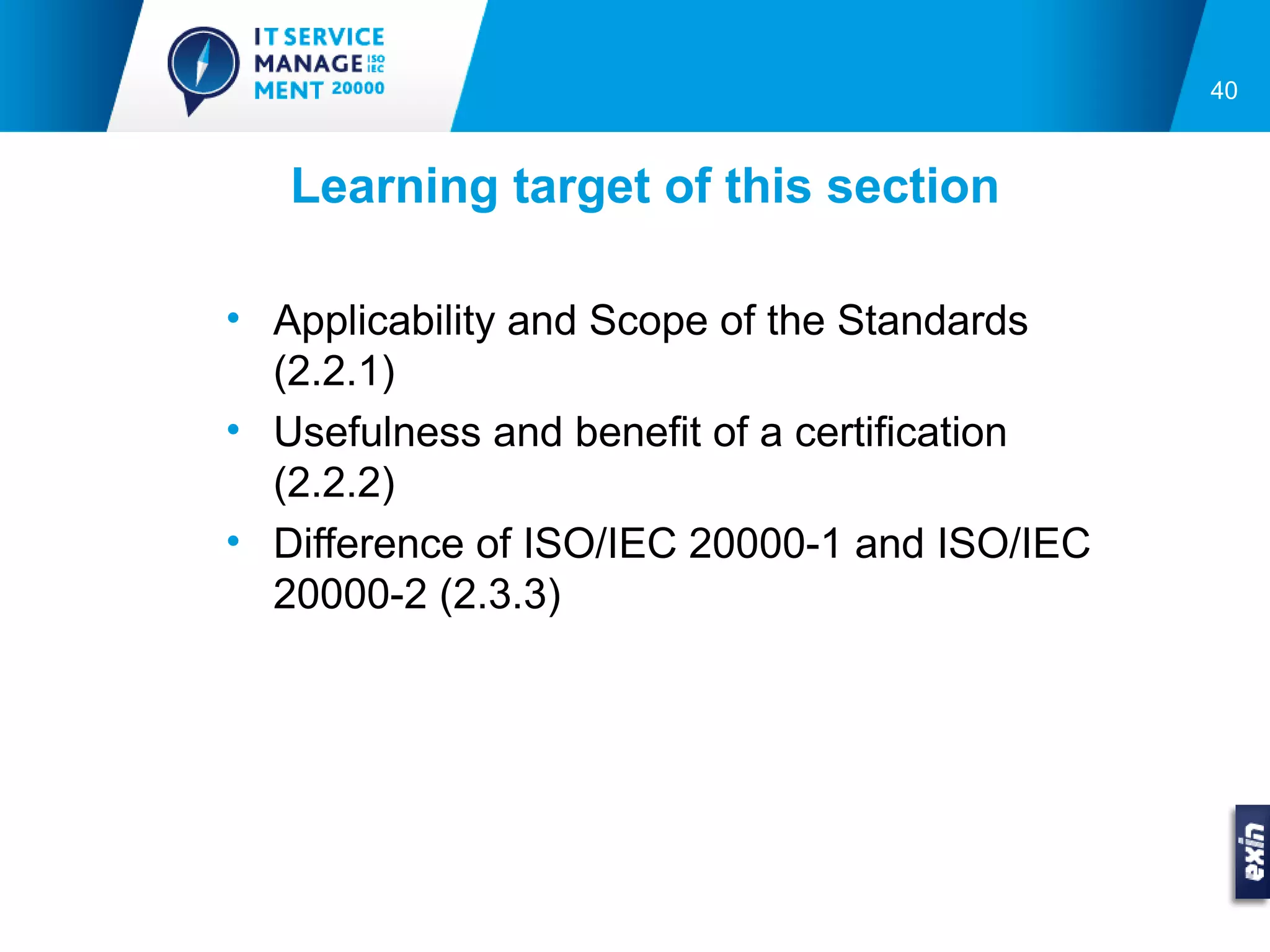 40



   Learning target of this section

• Applicability and Scope of the Standards
  (2.2.1)
• Usefulness and benefit of a certification
  (2.2.2)
• Difference of ISO/IEC 20000-1 and ISO/IEC
  20000-2 (2.3.3)
 