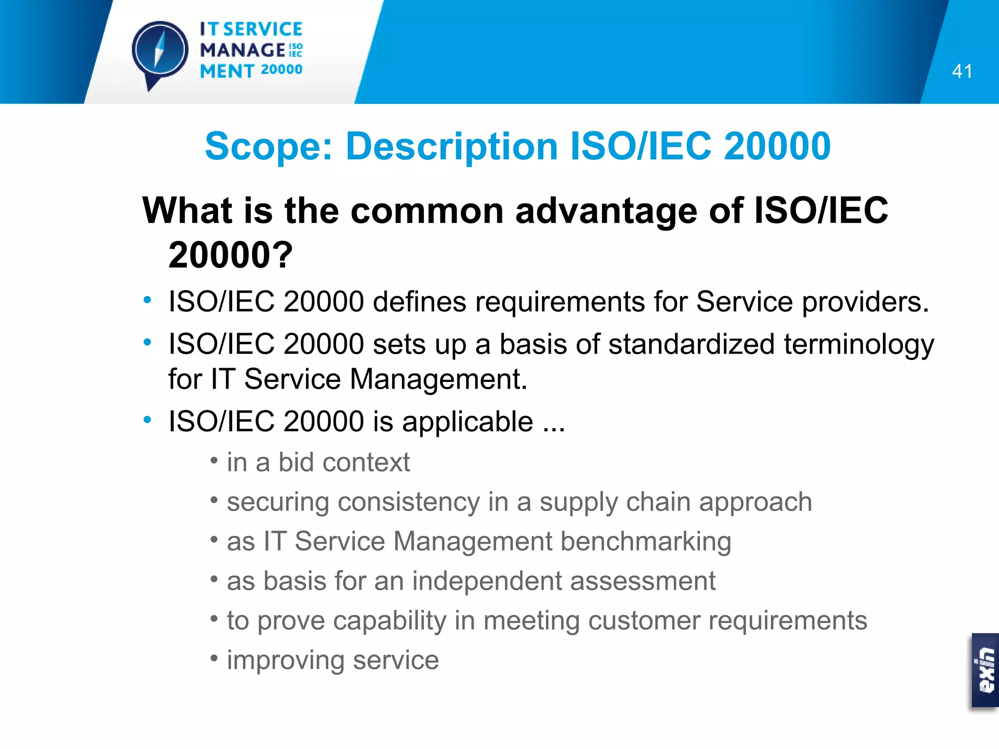 41



    Scope: Description ISO/IEC 20000
What is the common advantage of ISO/IEC
 20000?
• ISO/IEC 20000 defines requirements for Service providers.
• ISO/IEC 20000 sets up a basis of standardized terminology
  for IT Service Management.
• ISO/IEC 20000 is applicable ...
    • in a bid context
    • securing consistency in a supply chain approach
    • as IT Service Management benchmarking
    • as basis for an independent assessment
    • to prove capability in meeting customer requirements
    • improving service
 