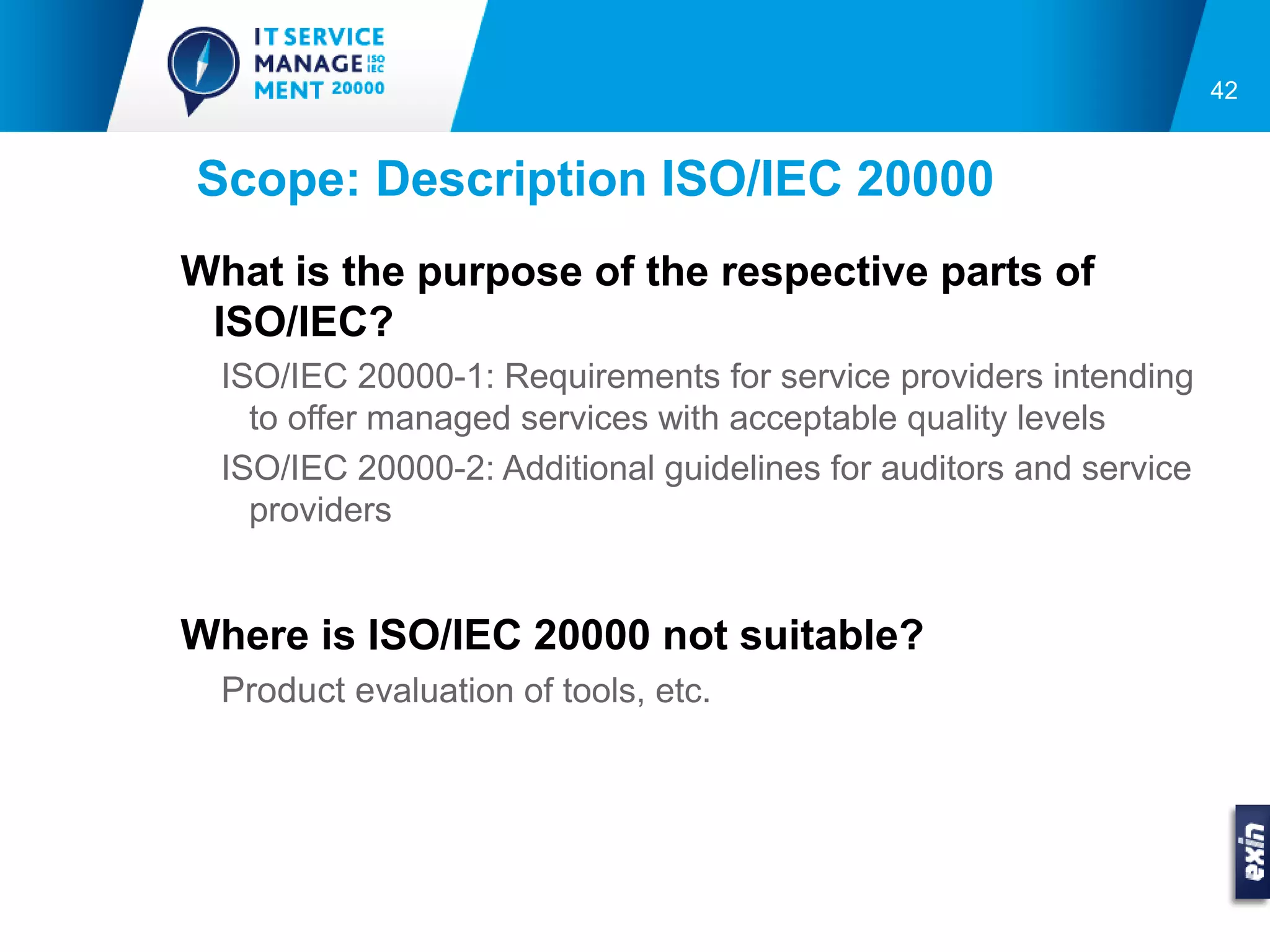 42


Scope: Description ISO/IEC 20000
What is the purpose of the respective parts of
 ISO/IEC?
  ISO/IEC 20000-1: Requirements for service providers intending
    to offer managed services with acceptable quality levels
  ISO/IEC 20000-2: Additional guidelines for auditors and service
    providers


Where is ISO/IEC 20000 not suitable?
  Product evaluation of tools, etc.
 