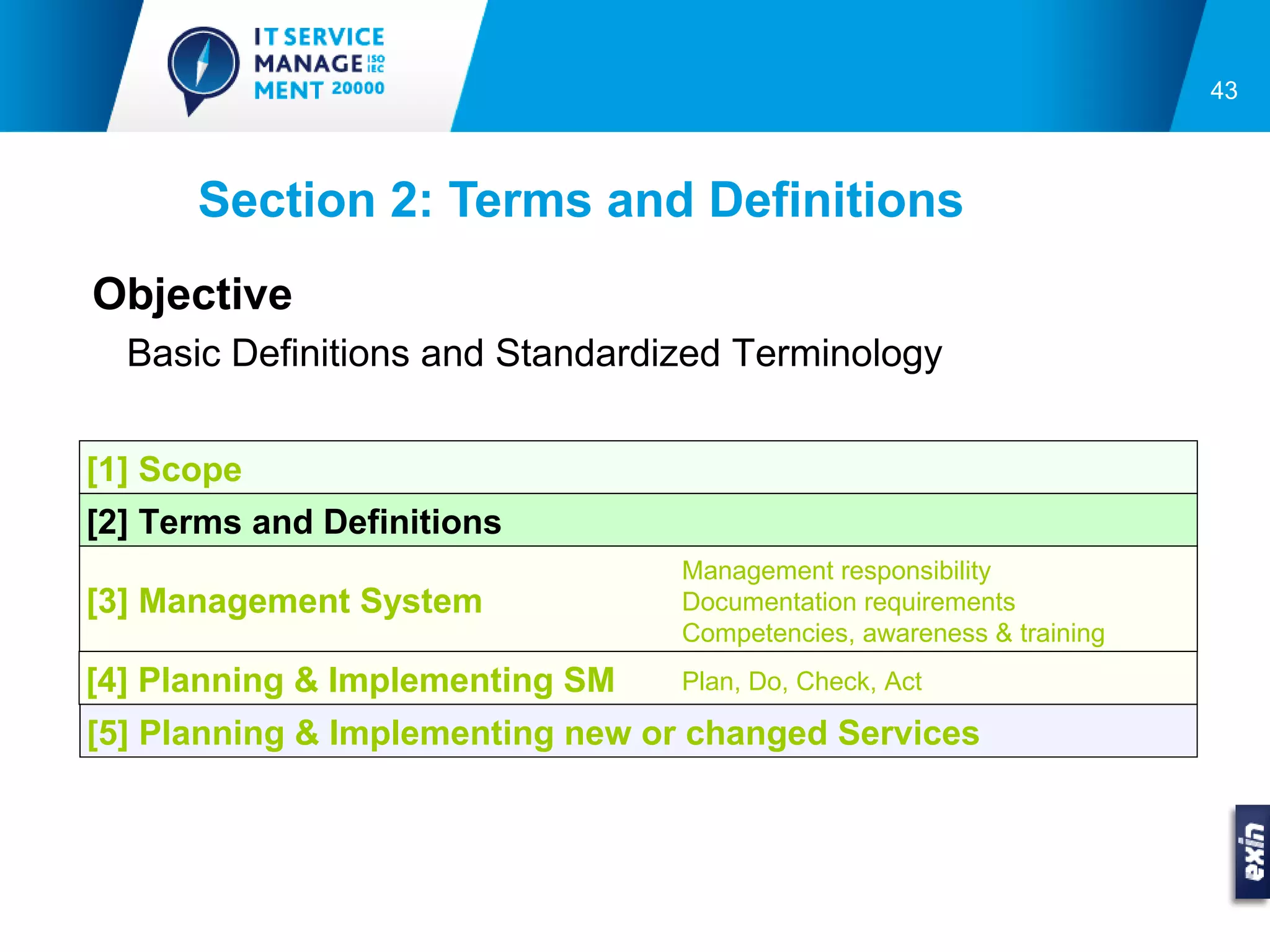 43



      Section 2: Terms and Definitions
Objective
  Basic Definitions and Standardized Terminology

[1] Scope
[2] Terms and Definitions
                                 Management responsibility
[3] Management System            Documentation requirements
                                 Competencies, awareness & training
[4] Planning & Implementing SM   Plan, Do, Check, Act

[5] Planning & Implementing new or changed Services
 