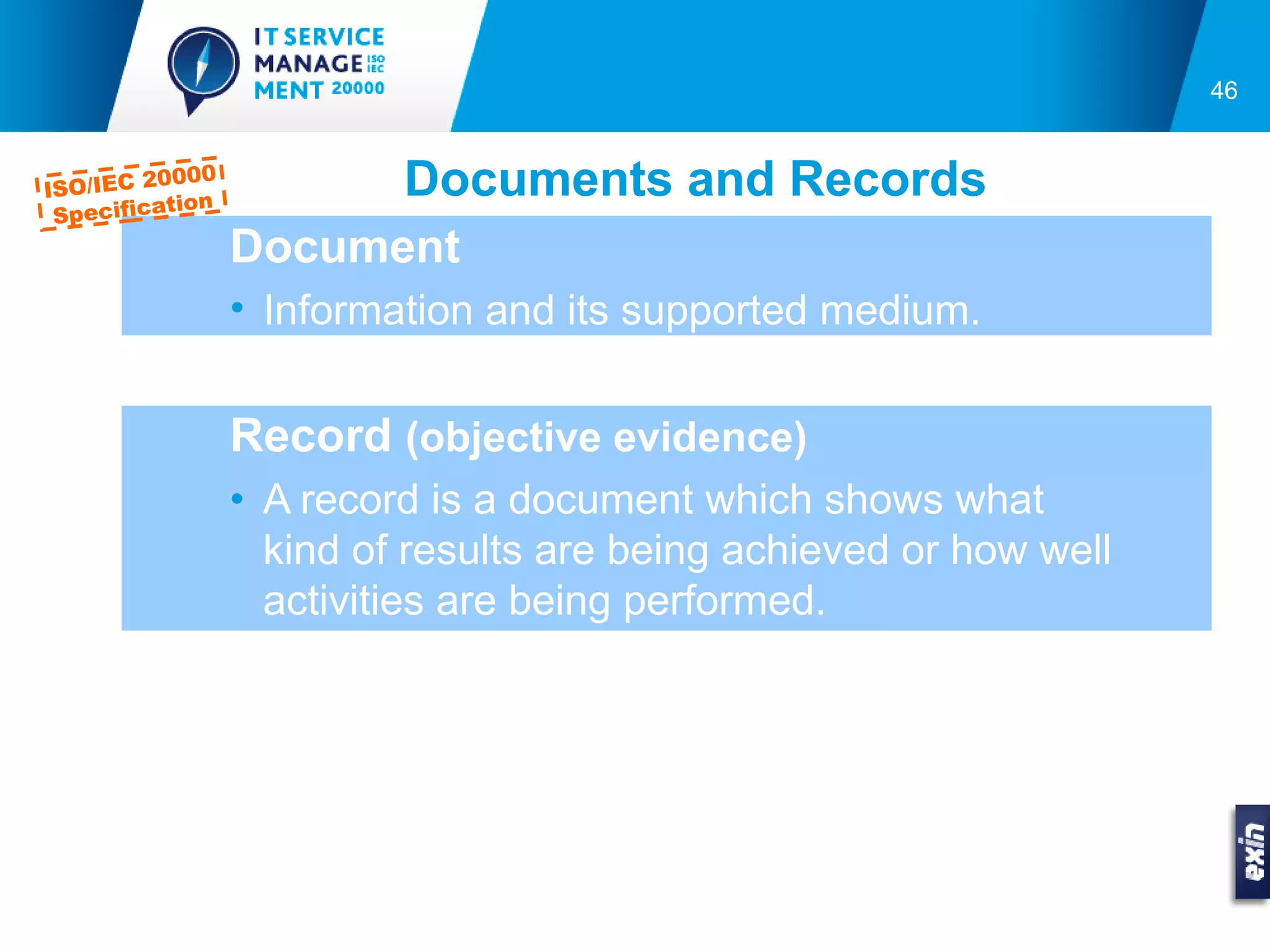 46



ISO/IEC 2
         0000
          tion
                       Documents and Records
 Specifica
                 Document
                 • Information and its supported medium.


                 Record (objective evidence)
                 • A record is a document which shows what
                   kind of results are being achieved or how well
                   activities are being performed.
 