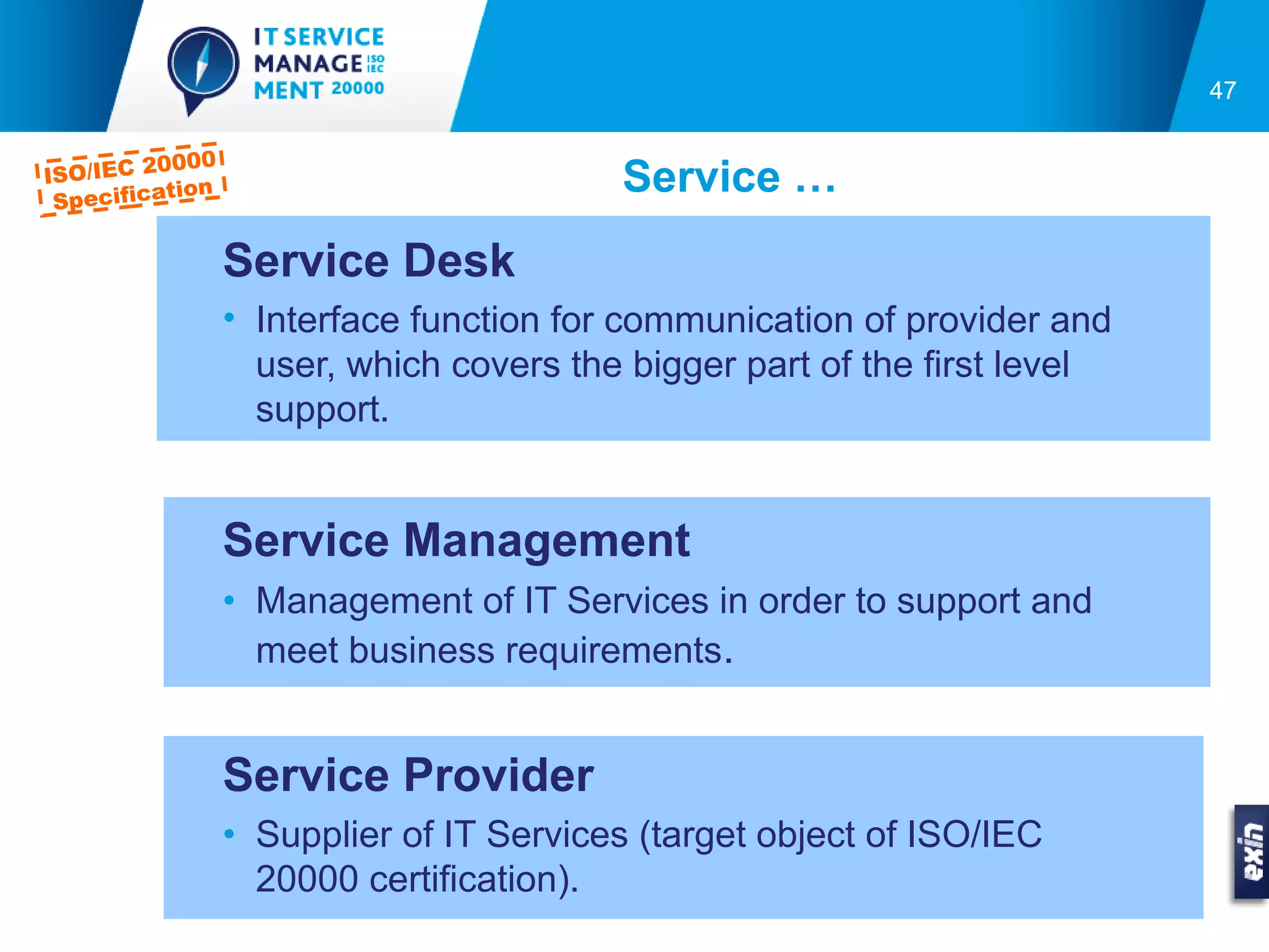 47

            000
ISO/IEC 20                                Service …
           tion
  Specifica

                  Service Desk
                  • Interface function for communication of provider and
                    user, which covers the bigger part of the first level
                    support.


                  Service Management
                  • Management of IT Services in order to support and
                    meet business requirements.


                  Service Provider
                  • Supplier of IT Services (target object of ISO/IEC
                    20000 certification).
 