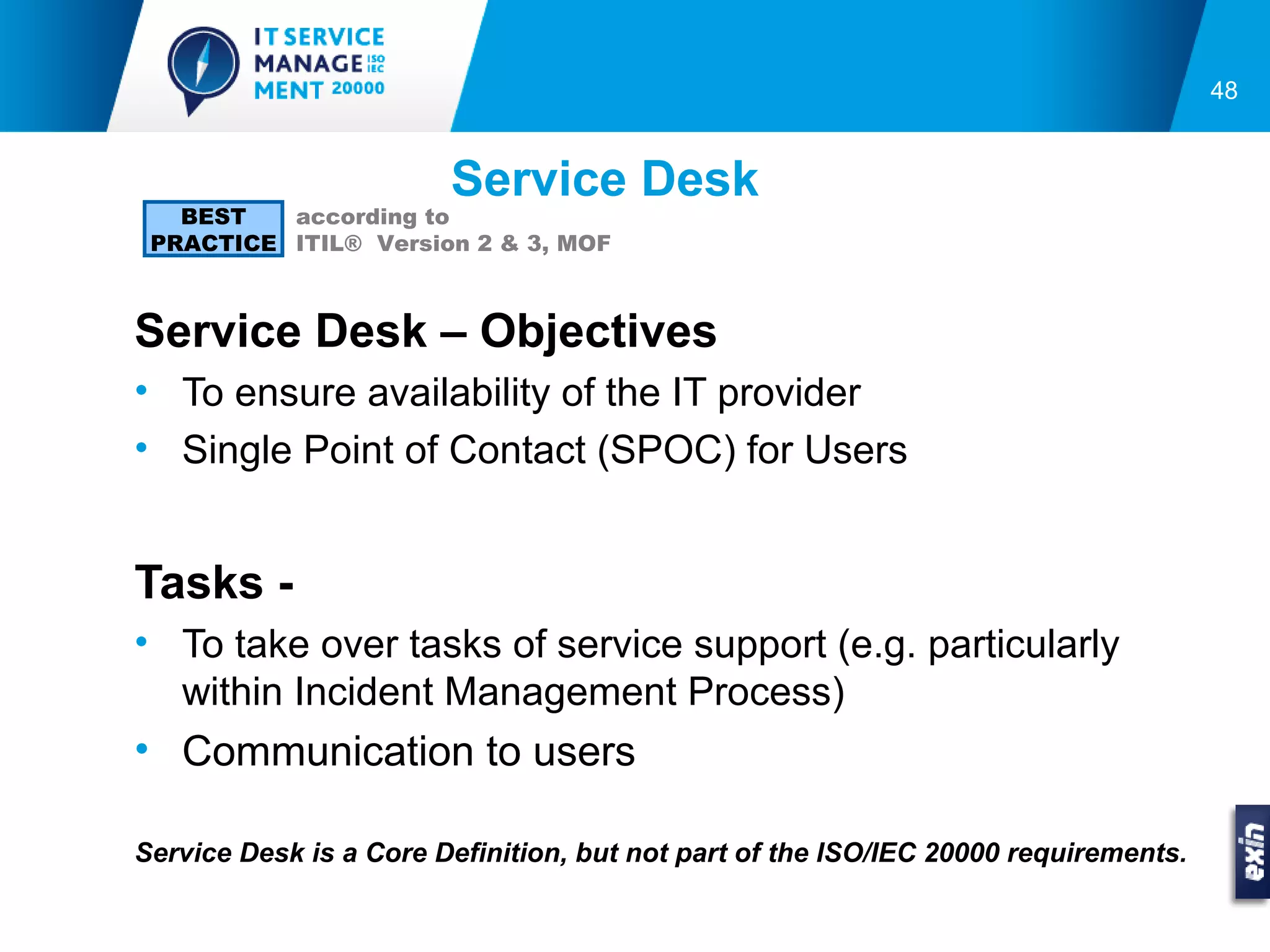 48


                        Service Desk
   BEST   according to
 PRACTICE ITIL® Version 2 & 3, MOF



Service Desk – Objectives
• To ensure availability of the IT provider
• Single Point of Contact (SPOC) for Users


Tasks -
• To take over tasks of service support (e.g. particularly
  within Incident Management Process)
• Communication to users

Service Desk is a Core Definition, but not part of the ISO/IEC 20000 requirements.
 