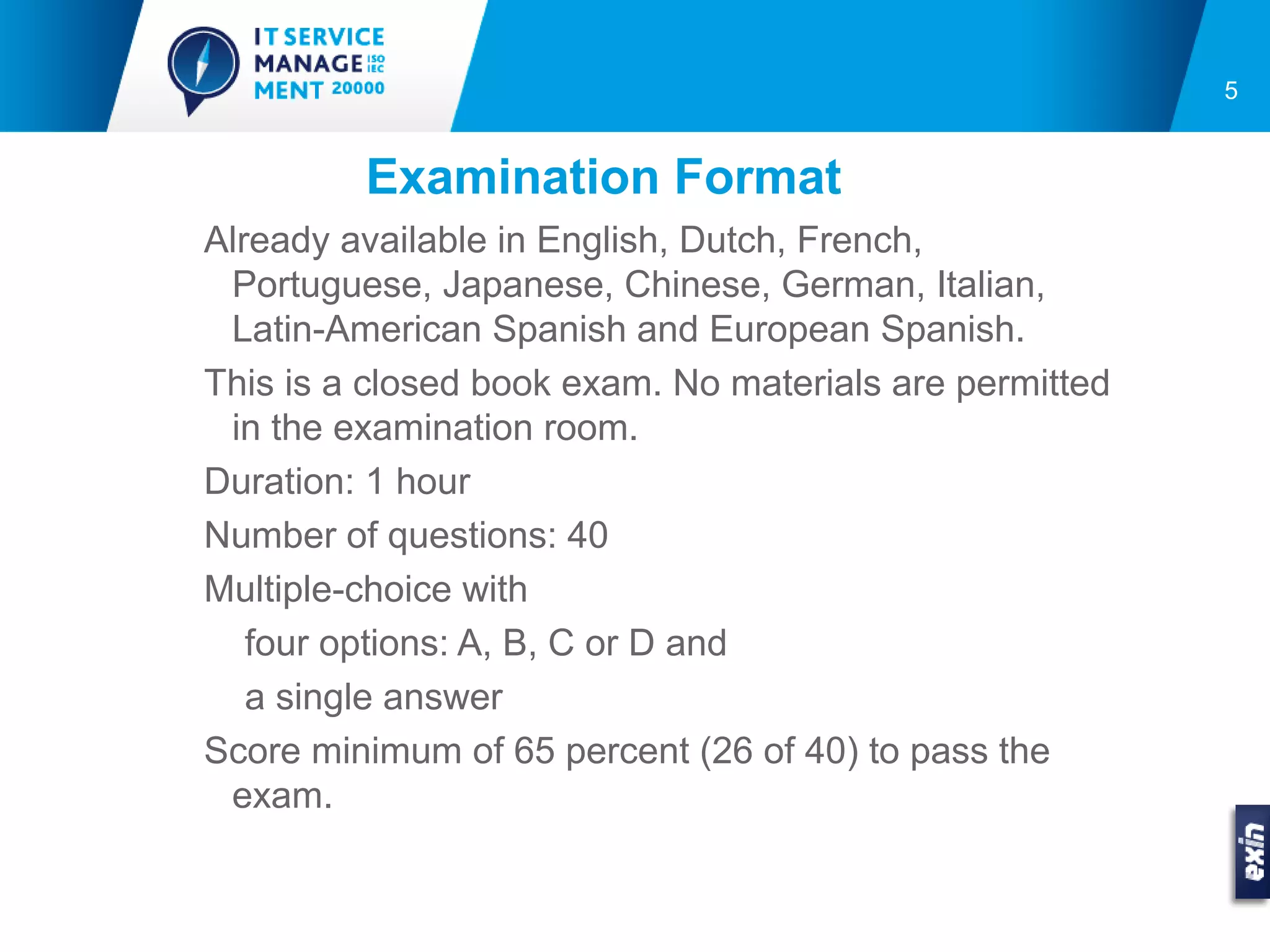 5


         Examination Format
Already available in English, Dutch, French,
 Portuguese, Japanese, Chinese, German, Italian,
 Latin-American Spanish and European Spanish.
This is a closed book exam. No materials are permitted
 in the examination room.
Duration: 1 hour
Number of questions: 40
Multiple-choice with
   four options: A, B, C or D and
   a single answer
Score minimum of 65 percent (26 of 40) to pass the
 exam.
 