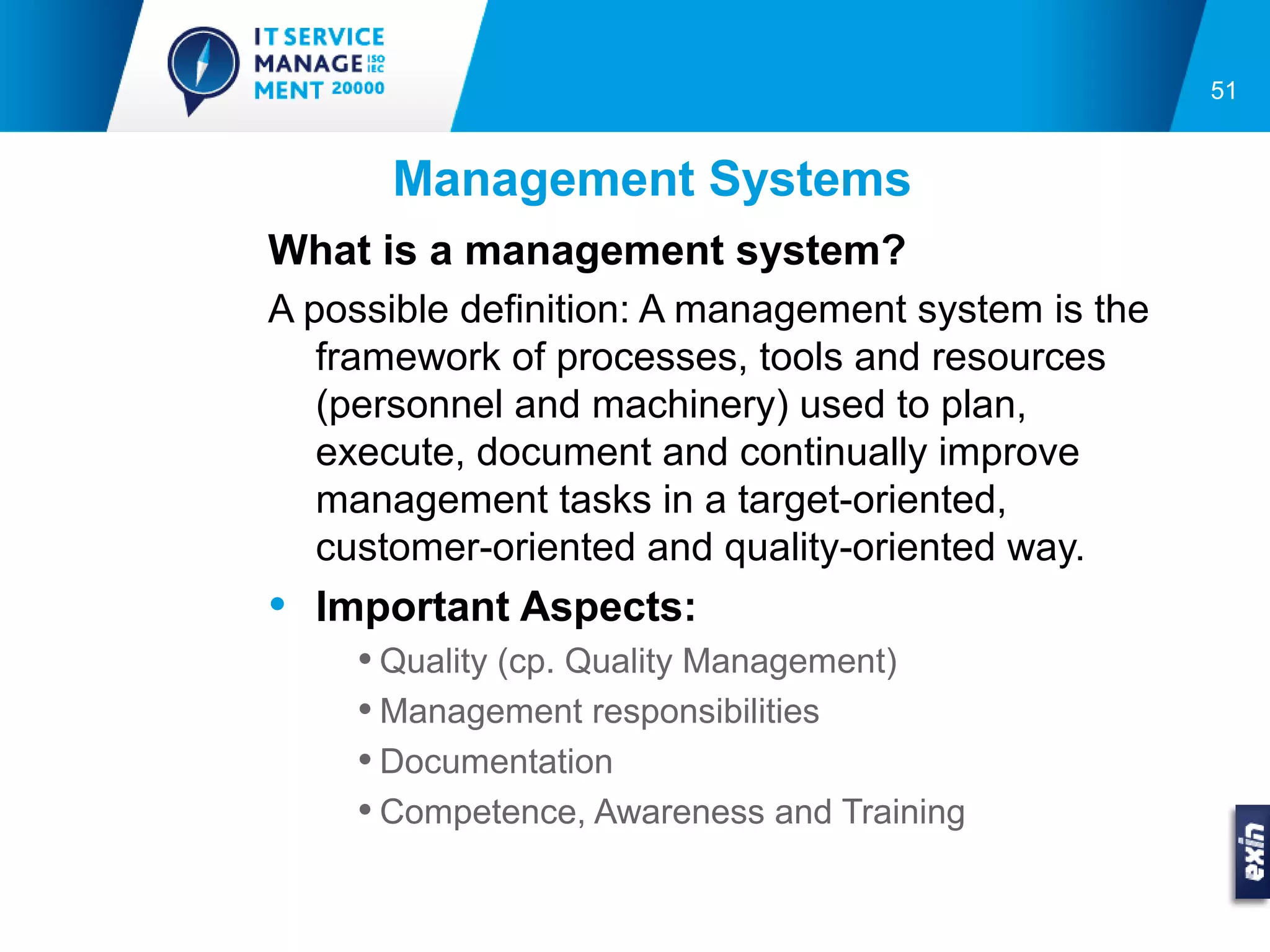 51


      Management Systems
What is a management system?
A possible definition: A management system is the
   framework of processes, tools and resources
   (personnel and machinery) used to plan,
   execute, document and continually improve
   management tasks in a target-oriented,
   customer-oriented and quality-oriented way.
• Important Aspects:
    • Quality (cp. Quality Management)
    • Management responsibilities
    • Documentation
    • Competence, Awareness and Training
 