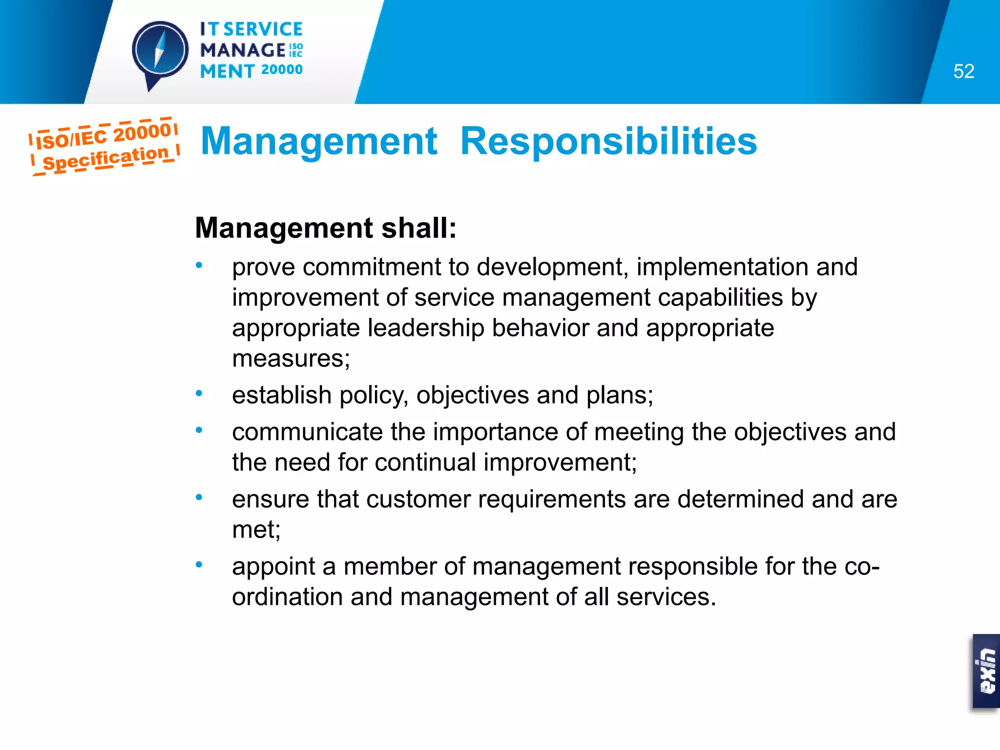 52


         0000
ISO/IEC 2
 Specifica
          tion   Management Responsibilities

                 Management shall:
                 •   prove commitment to development, implementation and
                     improvement of service management capabilities by
                     appropriate leadership behavior and appropriate
                     measures;
                 •   establish policy, objectives and plans;
                 •   communicate the importance of meeting the objectives and
                     the need for continual improvement;
                 •   ensure that customer requirements are determined and are
                     met;
                 •   appoint a member of management responsible for the co-
                     ordination and management of all services.
 