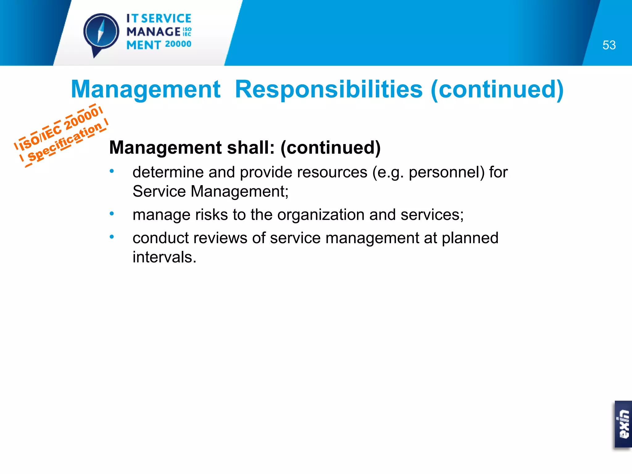 53


         Management Responsibilities (continued)
               0
          0 00
     EC 2 tion
  O/I ifica
IS ec
  Sp
                   Management shall: (continued)
                   •   determine and provide resources (e.g. personnel) for
                       Service Management;
                   •   manage risks to the organization and services;
                   •   conduct reviews of service management at planned
                       intervals.
 