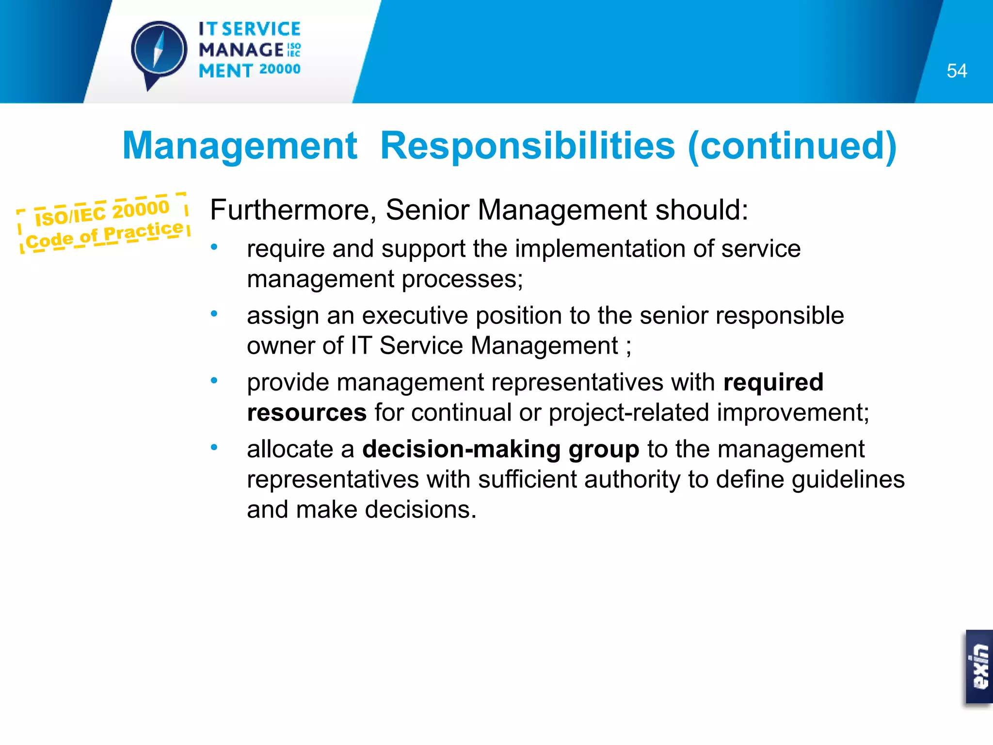 54



          Management Responsibilities (continued)
 ISO/IEC 2
           0000      Furthermore, Senior Management should:
            actice
C ode of Pr          •   require and support the implementation of service
                         management processes;
                     •   assign an executive position to the senior responsible
                         owner of IT Service Management ;
                     •   provide management representatives with required
                         resources for continual or project-related improvement;
                     •   allocate a decision-making group to the management
                         representatives with sufficient authority to define guidelines
                         and make decisions.
 