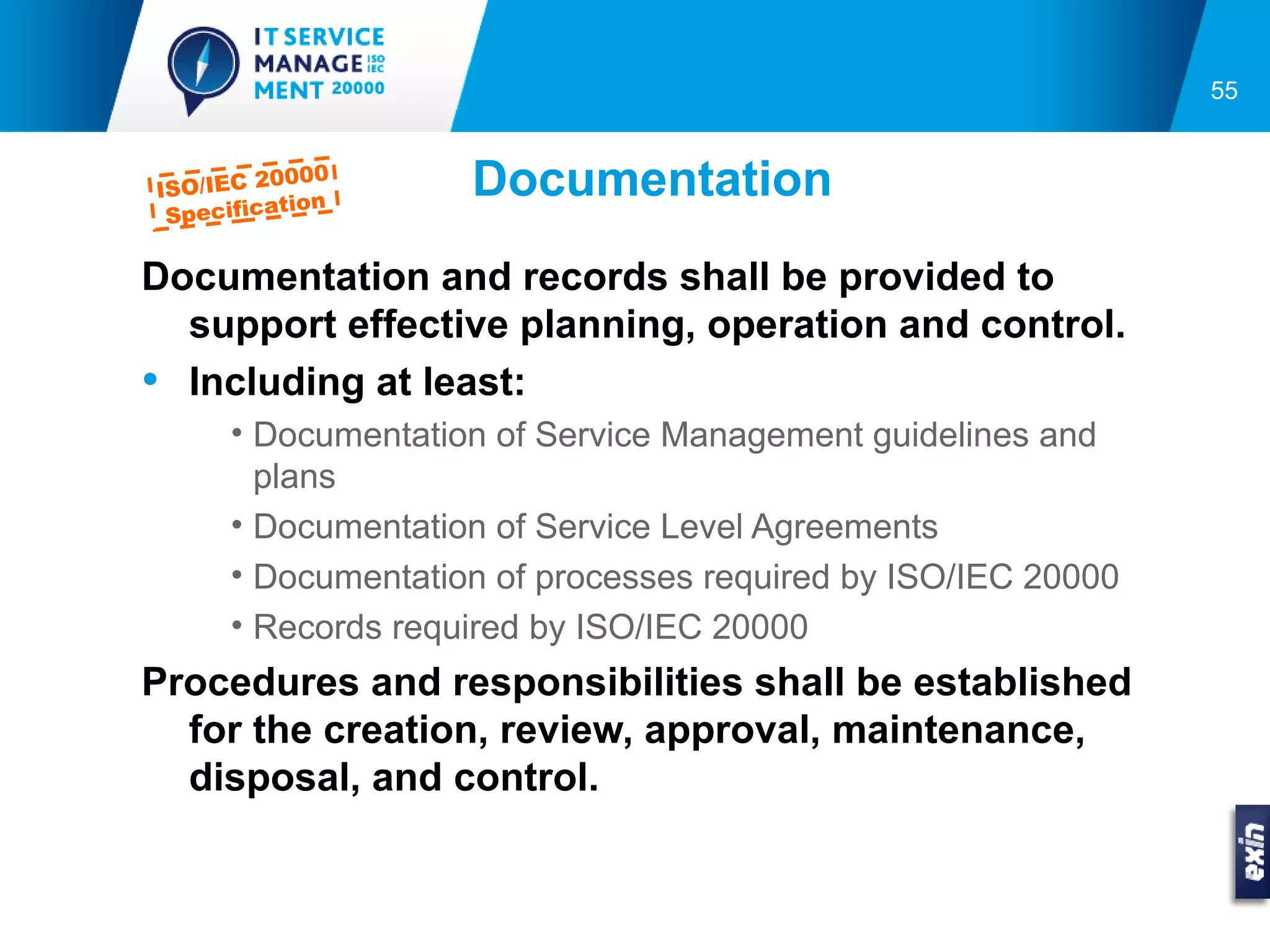 55



ISO/IEC 2
          0000
           tion
                    Documentation
 Specifica

Documentation and records shall be provided to
  support effective planning, operation and control.
• Including at least:
      • Documentation of Service Management guidelines and
        plans
      • Documentation of Service Level Agreements
      • Documentation of processes required by ISO/IEC 20000
      • Records required by ISO/IEC 20000
Procedures and responsibilities shall be established
  for the creation, review, approval, maintenance,
  disposal, and control.
 