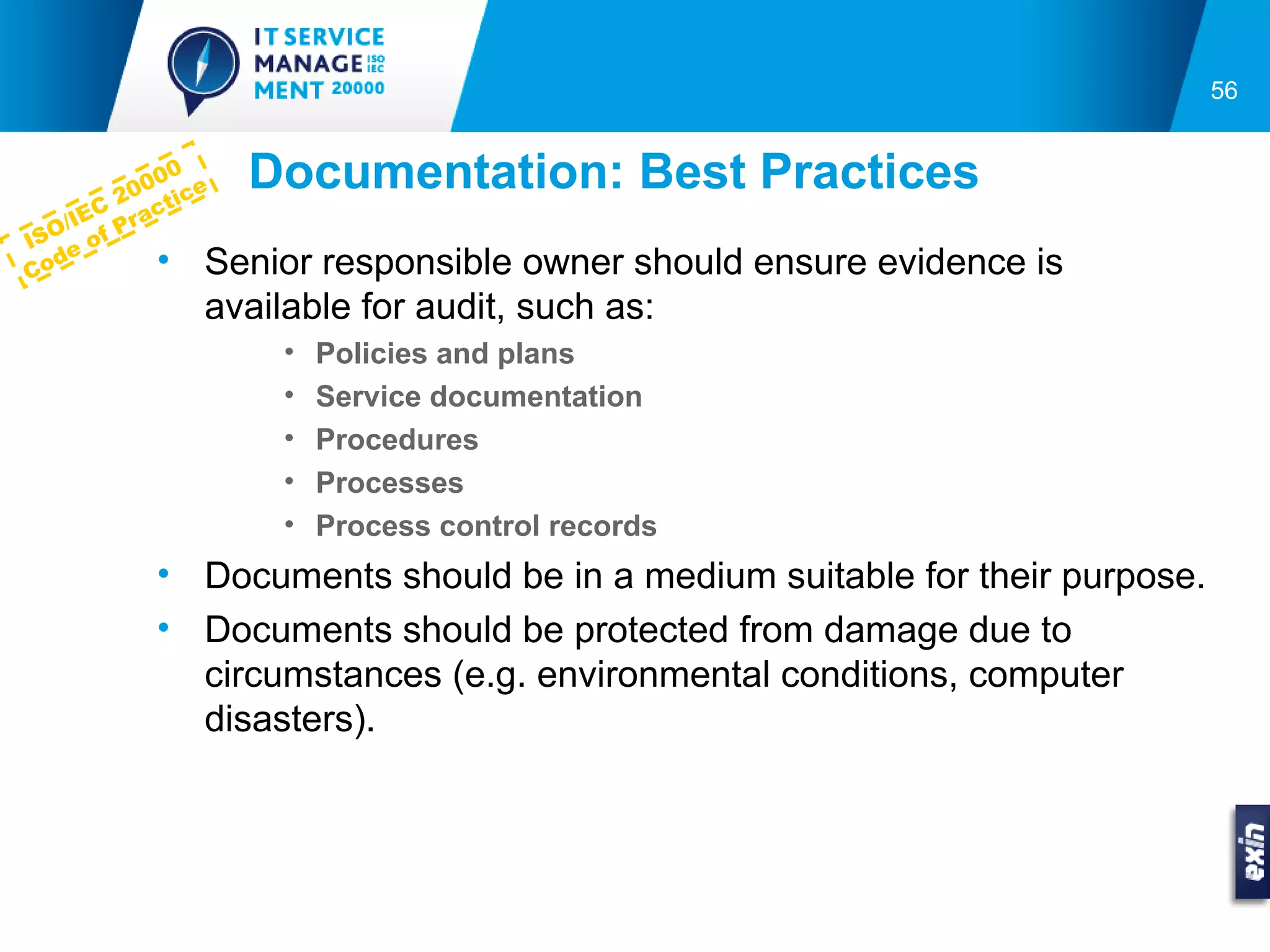 56



        20
             0
           00 ce   Documentation: Best Practices
      C acti
    IE
  O/ of Pr
IS e
Co
  d        • Senior responsible owner should ensure evidence is
             available for audit, such as:
                    •   Policies and plans
                    •   Service documentation
                    •   Procedures
                    •   Processes
                    •   Process control records
           • Documents should be in a medium suitable for their purpose.
           • Documents should be protected from damage due to
             circumstances (e.g. environmental conditions, computer
             disasters).
 