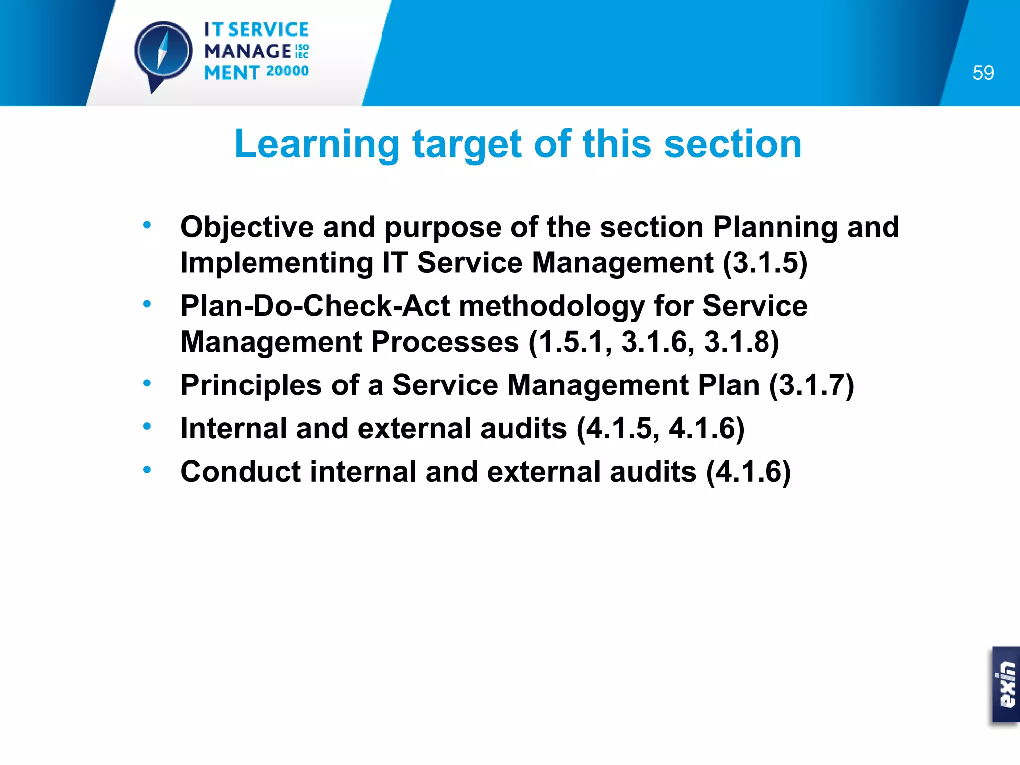 59


      Learning target of this section
• Objective and purpose of the section Planning and
  Implementing IT Service Management (3.1.5)
• Plan-Do-Check-Act methodology for Service
  Management Processes (1.5.1, 3.1.6, 3.1.8)
• Principles of a Service Management Plan (3.1.7)
• Internal and external audits (4.1.5, 4.1.6)
• Conduct internal and external audits (4.1.6)
 