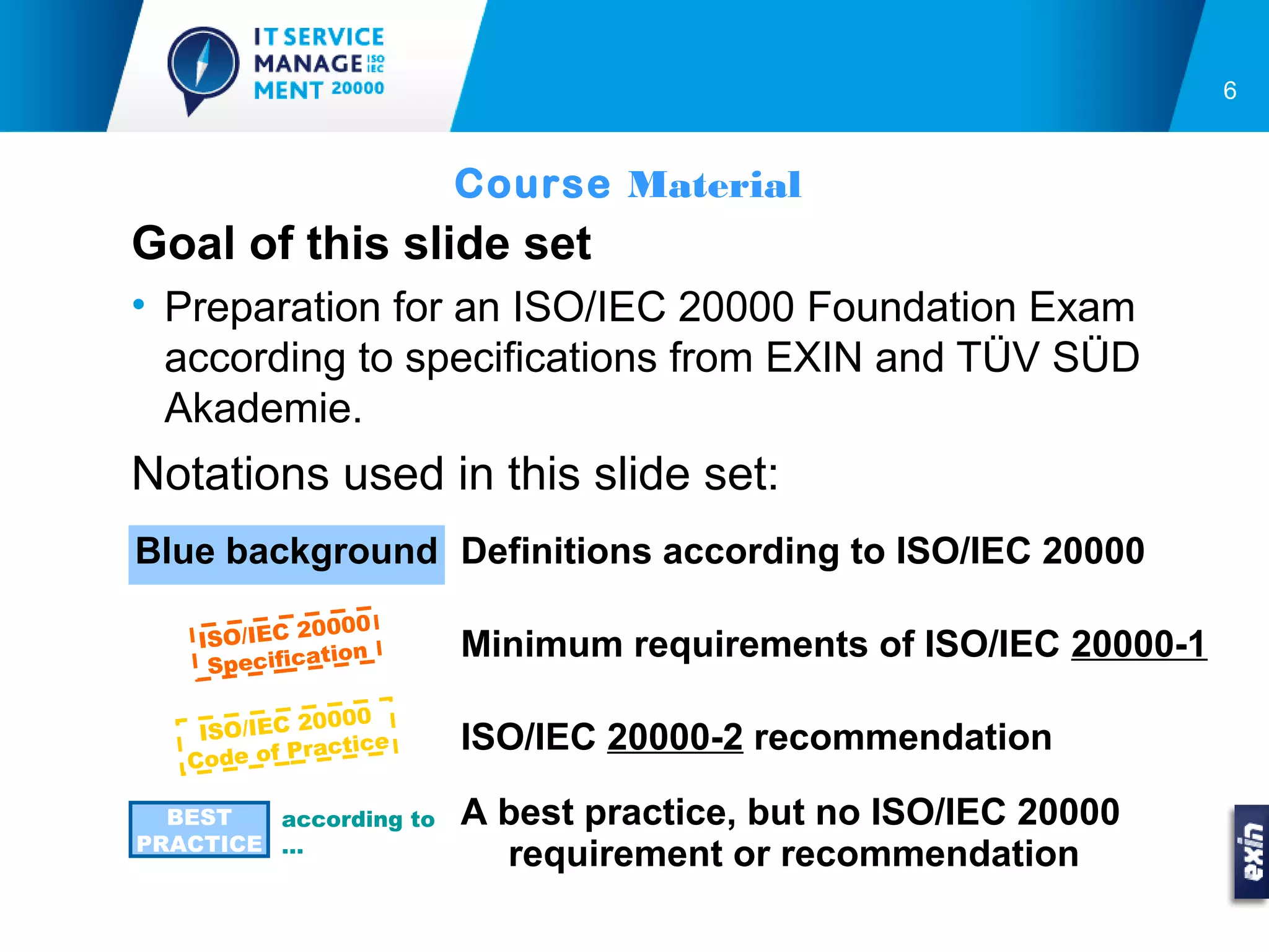 6


                        Course Material
Goal of this slide set
• Preparation for an ISO/IEC 20000 Foundation Exam
  according to specifications from EXIN and TÜV SÜD
  Akademie.
Notations used in this slide set:
Blue background Definitions according to ISO/IEC 20000
             0000
    ISO/IEC 2           Minimum requirements of ISO/IEC 20000-1
               tion
     Specifica

              0000
    ISO/IEC 2           ISO/IEC 20000-2 recommendation
               actice
   C ode of Pr

  BEST   according to   A best practice, but no ISO/IEC 20000
PRACTICE …
                          requirement or recommendation
 