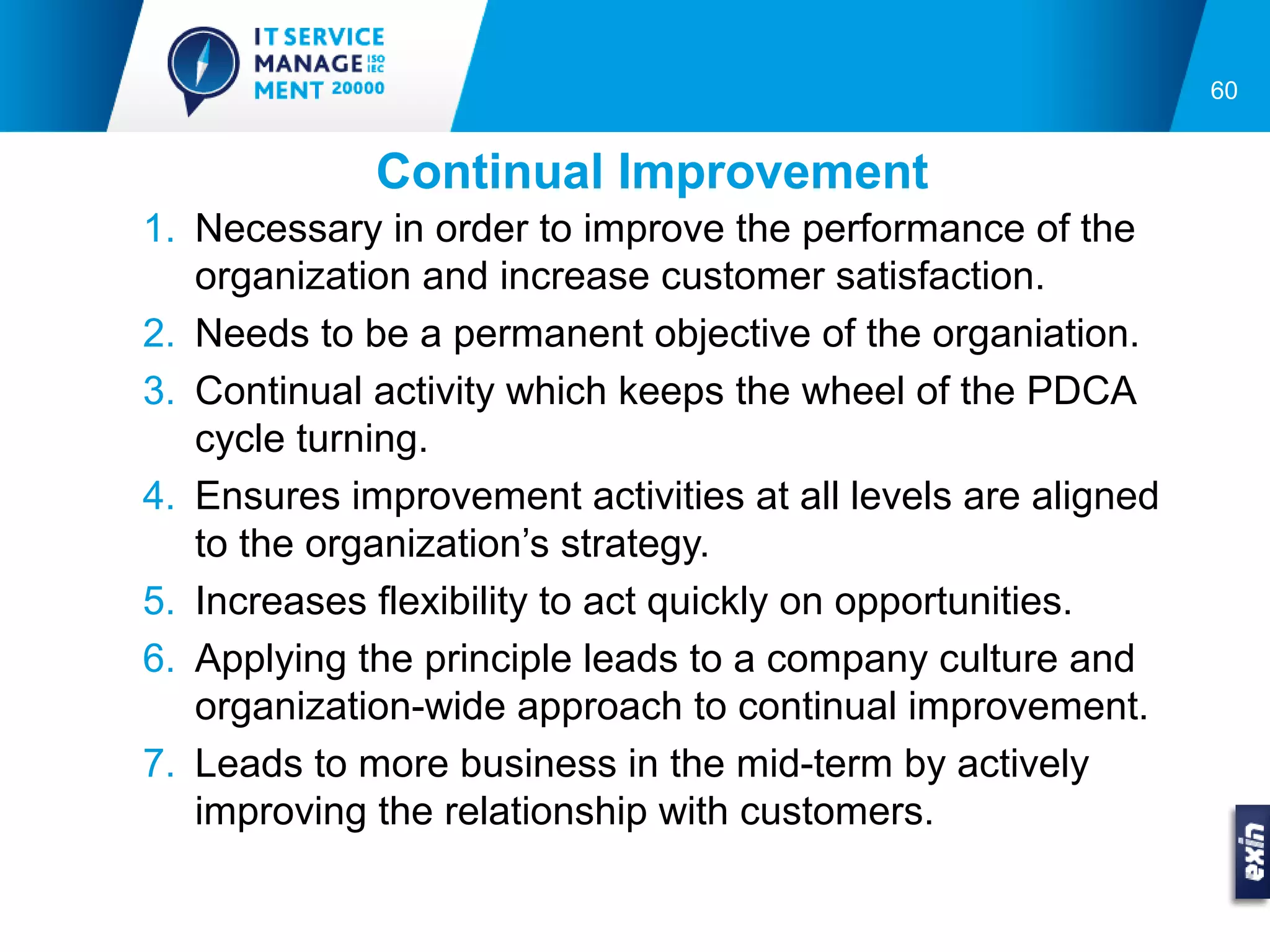 60


             Continual Improvement
1. Necessary in order to improve the performance of the
   organization and increase customer satisfaction.
2. Needs to be a permanent objective of the organiation.
3. Continual activity which keeps the wheel of the PDCA
   cycle turning.
4. Ensures improvement activities at all levels are aligned
   to the organization’s strategy.
5. Increases flexibility to act quickly on opportunities.
6. Applying the principle leads to a company culture and
   organization-wide approach to continual improvement.
7. Leads to more business in the mid-term by actively
   improving the relationship with customers.
 