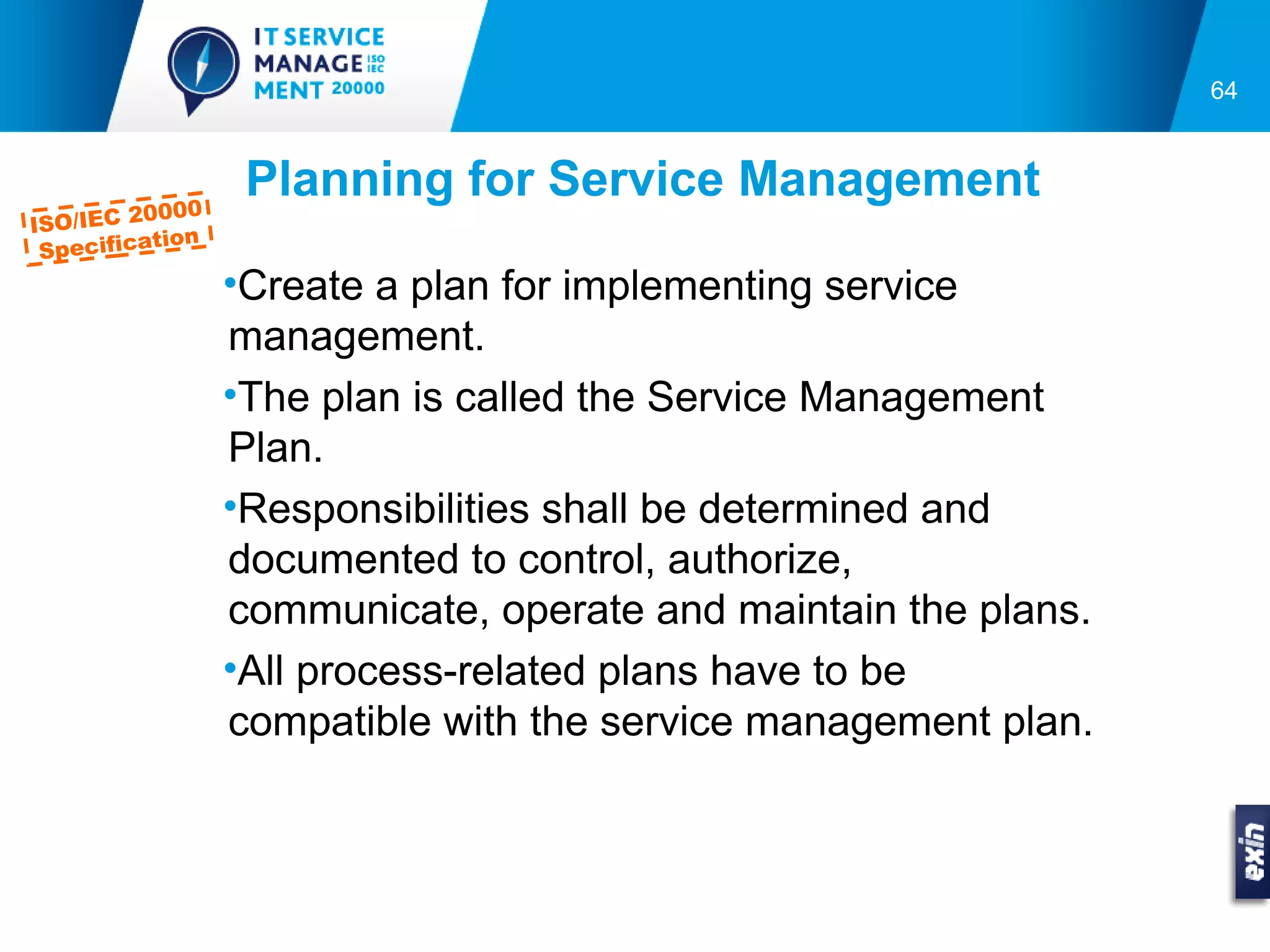 64



             000
                    Planning for Service Management
ISO/IEC 20
            tion
  Specifica
                   •Create a plan for implementing service
                   management.
                   •The plan is called the Service Management
                   Plan.
                   •Responsibilities shall be determined and
                   documented to control, authorize,
                   communicate, operate and maintain the plans.
                   •All process-related plans have to be
                   compatible with the service management plan.
 