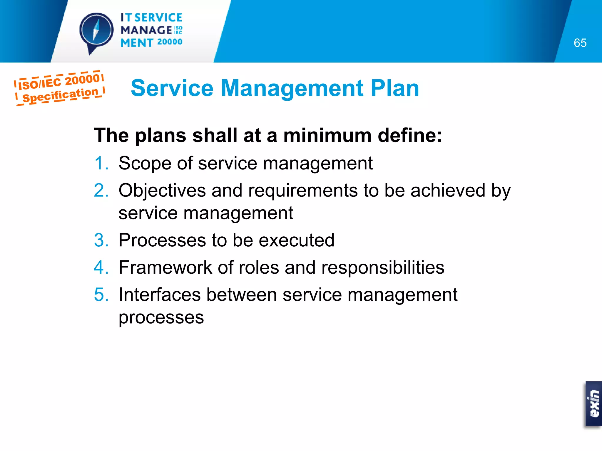 65


         0000
ISO/IEC 2
 Specifica
          tion   Service Management Plan
            The plans shall at a minimum define:
            1. Scope of service management
            2. Objectives and requirements to be achieved by
               service management
            3. Processes to be executed
            4. Framework of roles and responsibilities
            5. Interfaces between service management
               processes
 