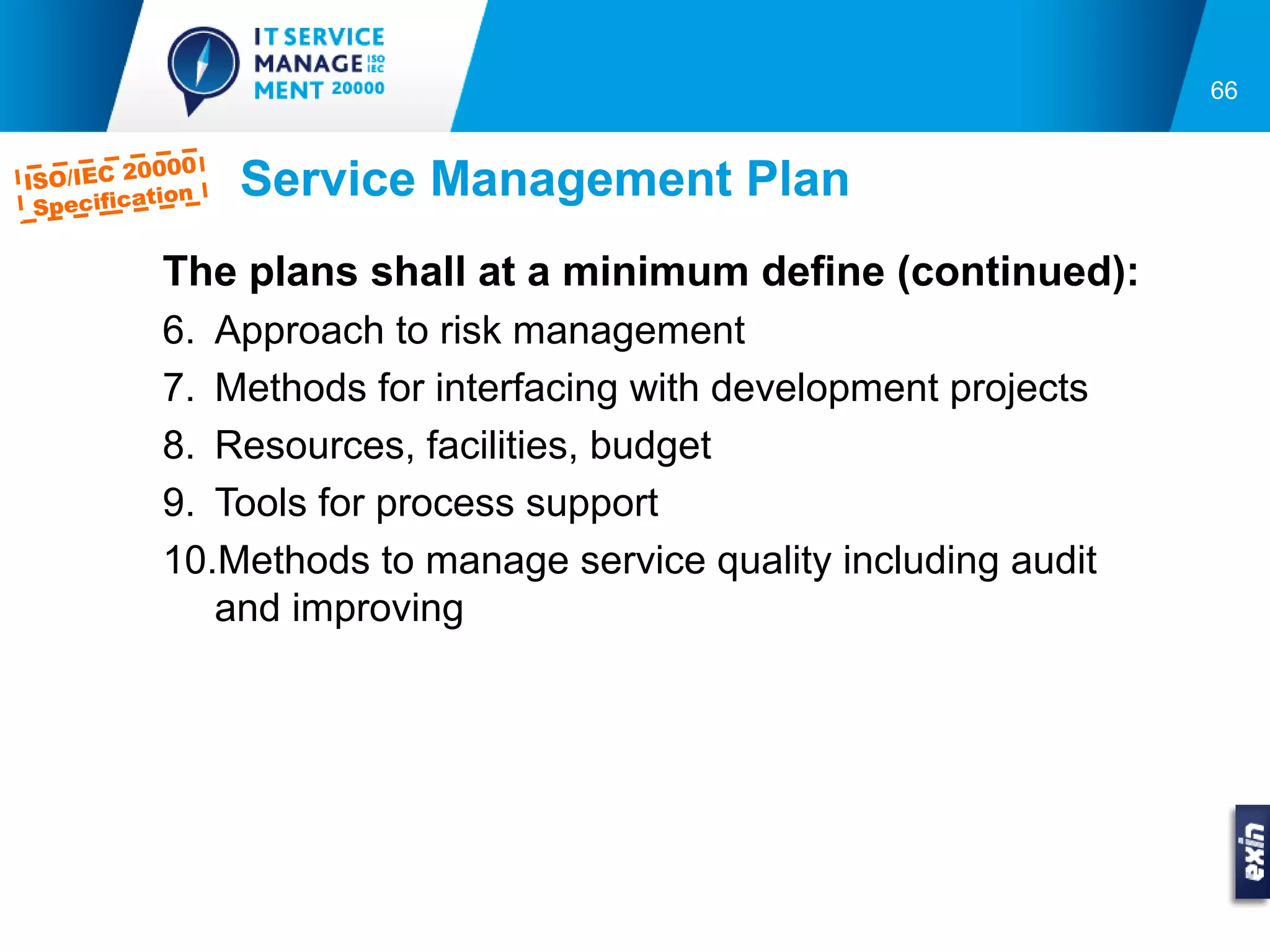66


         0000
ISO/IEC 2
 Specifica
          tion   Service Management Plan
           The plans shall at a minimum define (continued):
           6. Approach to risk management
           7. Methods for interfacing with development projects
           8. Resources, facilities, budget
           9. Tools for process support
           10.Methods to manage service quality including audit
              and improving
 