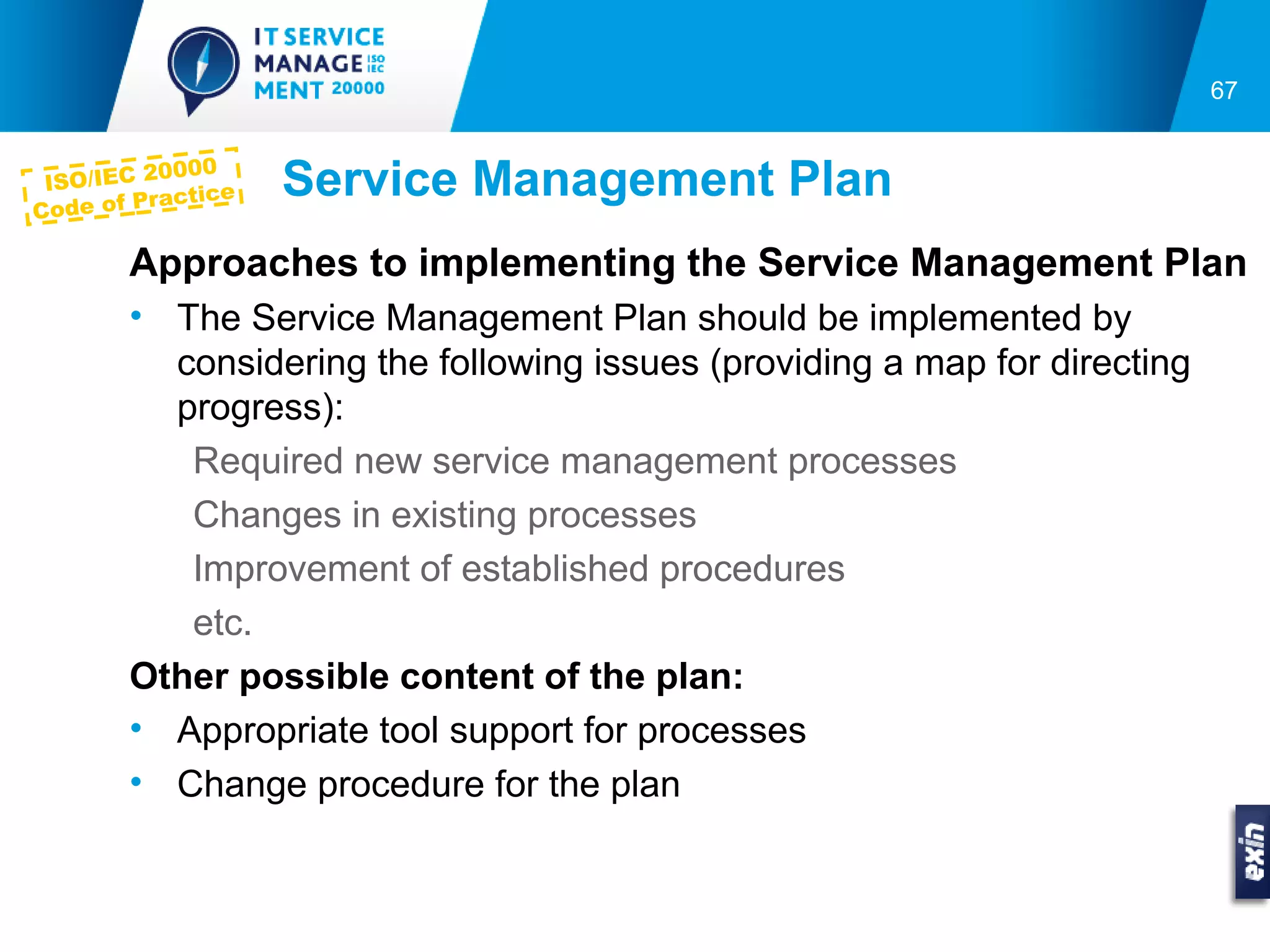 67


           0000
C
 ISO/IEC 2
  ode of Pr
            actice   Service Management Plan
        Approaches to implementing the Service Management Plan
        • The Service Management Plan should be implemented by
          considering the following issues (providing a map for directing
          progress):
           Required new service management processes
           Changes in existing processes
           Improvement of established procedures
           etc.
        Other possible content of the plan:
        • Appropriate tool support for processes
        • Change procedure for the plan
 