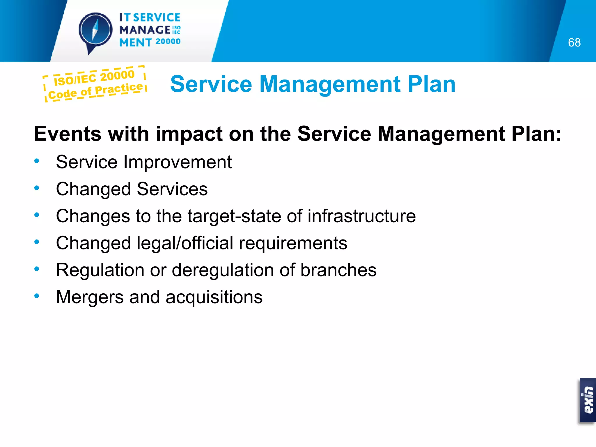 68

               0000
     ISO/IEC 2
    Co de of Pra
                ctice   Service Management Plan

Events with impact on the Service Management Plan:
•    Service Improvement
•    Changed Services
•    Changes to the target-state of infrastructure
•    Changed legal/official requirements
•    Regulation or deregulation of branches
•    Mergers and acquisitions
 
