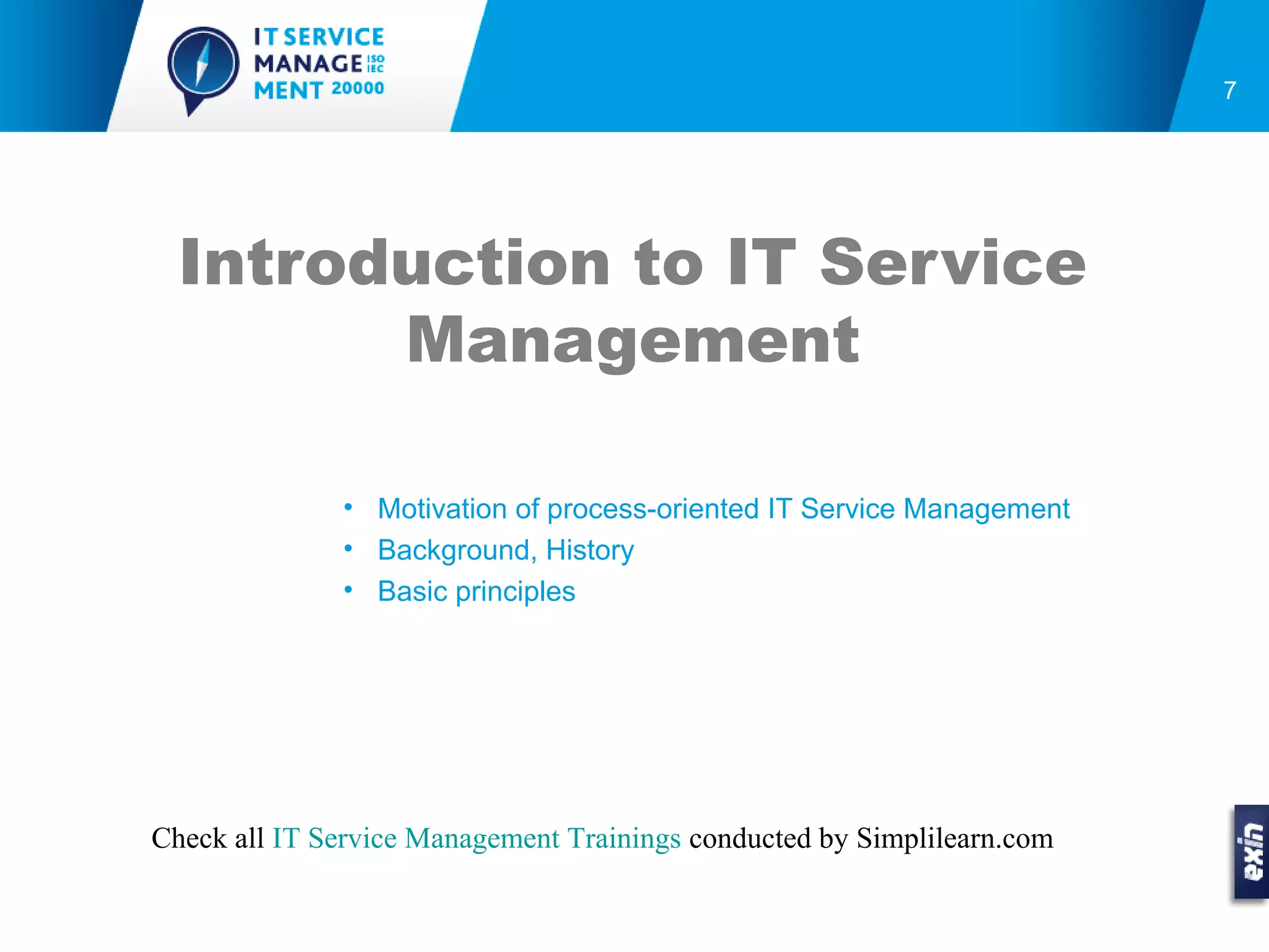 7




  Introduction to IT Service
        Management

              • Motivation of process-oriented IT Service Management
              • Background, History
              • Basic principles




Check all IT Service Management Trainings conducted by Simplilearn.com
 