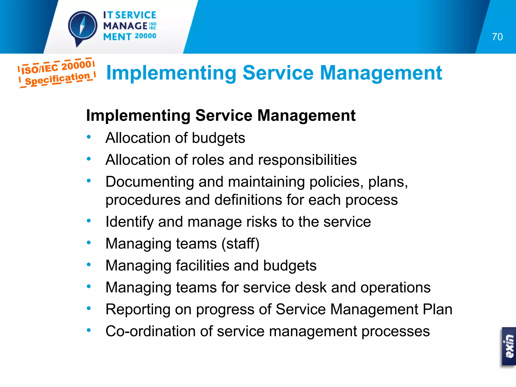 70

         0000
ISO/IEC 2
 Specifica
          tion   Implementing Service Management

            Implementing Service Management
            • Allocation of budgets
            • Allocation of roles and responsibilities
            • Documenting and maintaining policies, plans,
              procedures and definitions for each process
            • Identify and manage risks to the service
            • Managing teams (staff)
            • Managing facilities and budgets
            • Managing teams for service desk and operations
            • Reporting on progress of Service Management Plan
            • Co-ordination of service management processes
 
