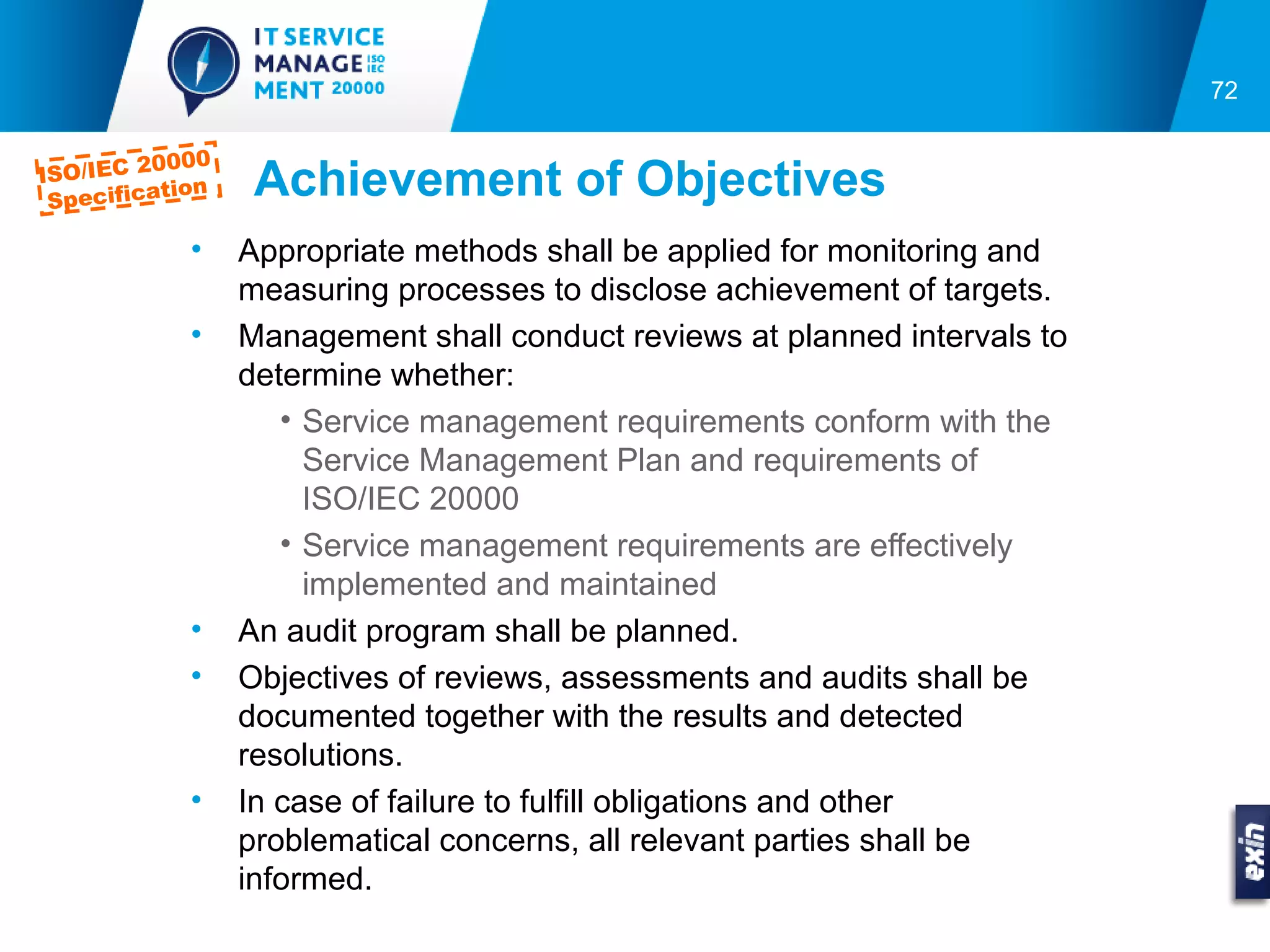 72

         0000
ISO/IEC 2
 Specifica
          tion    Achievement of Objectives
            •    Appropriate methods shall be applied for monitoring and
                 measuring processes to disclose achievement of targets.
            •    Management shall conduct reviews at planned intervals to
                 determine whether:
                    • Service management requirements conform with the
                      Service Management Plan and requirements of
                      ISO/IEC 20000
                    • Service management requirements are effectively
                      implemented and maintained
            •    An audit program shall be planned.
            •    Objectives of reviews, assessments and audits shall be
                 documented together with the results and detected
                 resolutions.
            •    In case of failure to fulfill obligations and other
                 problematical concerns, all relevant parties shall be
                 informed.
 