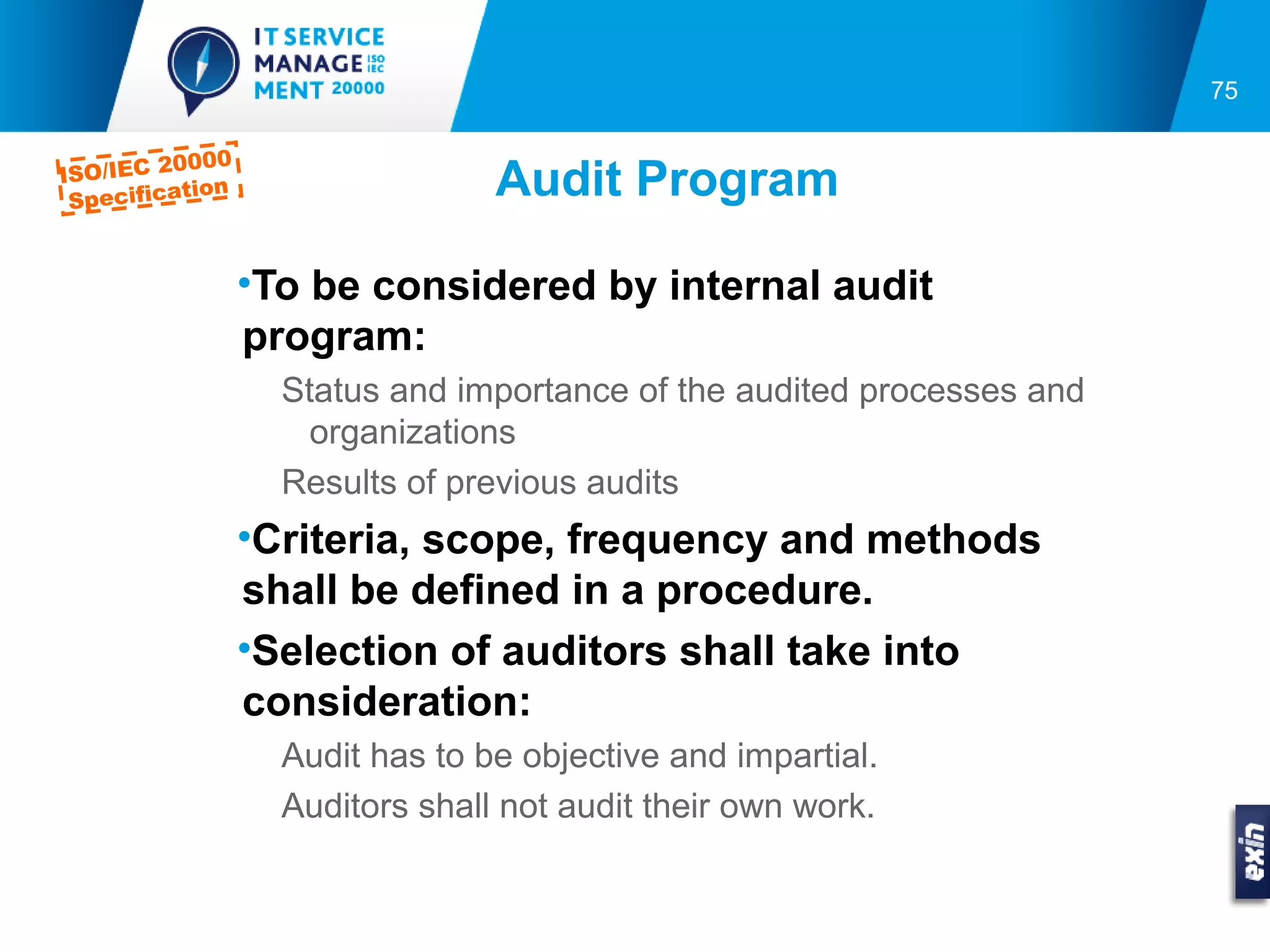 75

         0000
ISO/IEC 2
 Specifica
          tion                   Audit Program

                 •To be considered by internal audit
                 program:
                   Status and importance of the audited processes and
                     organizations
                   Results of previous audits
                 •Criteria, scope, frequency and methods
                 shall be defined in a procedure.
                 •Selection of auditors shall take into
                 consideration:
                   Audit has to be objective and impartial.
                   Auditors shall not audit their own work.
 
