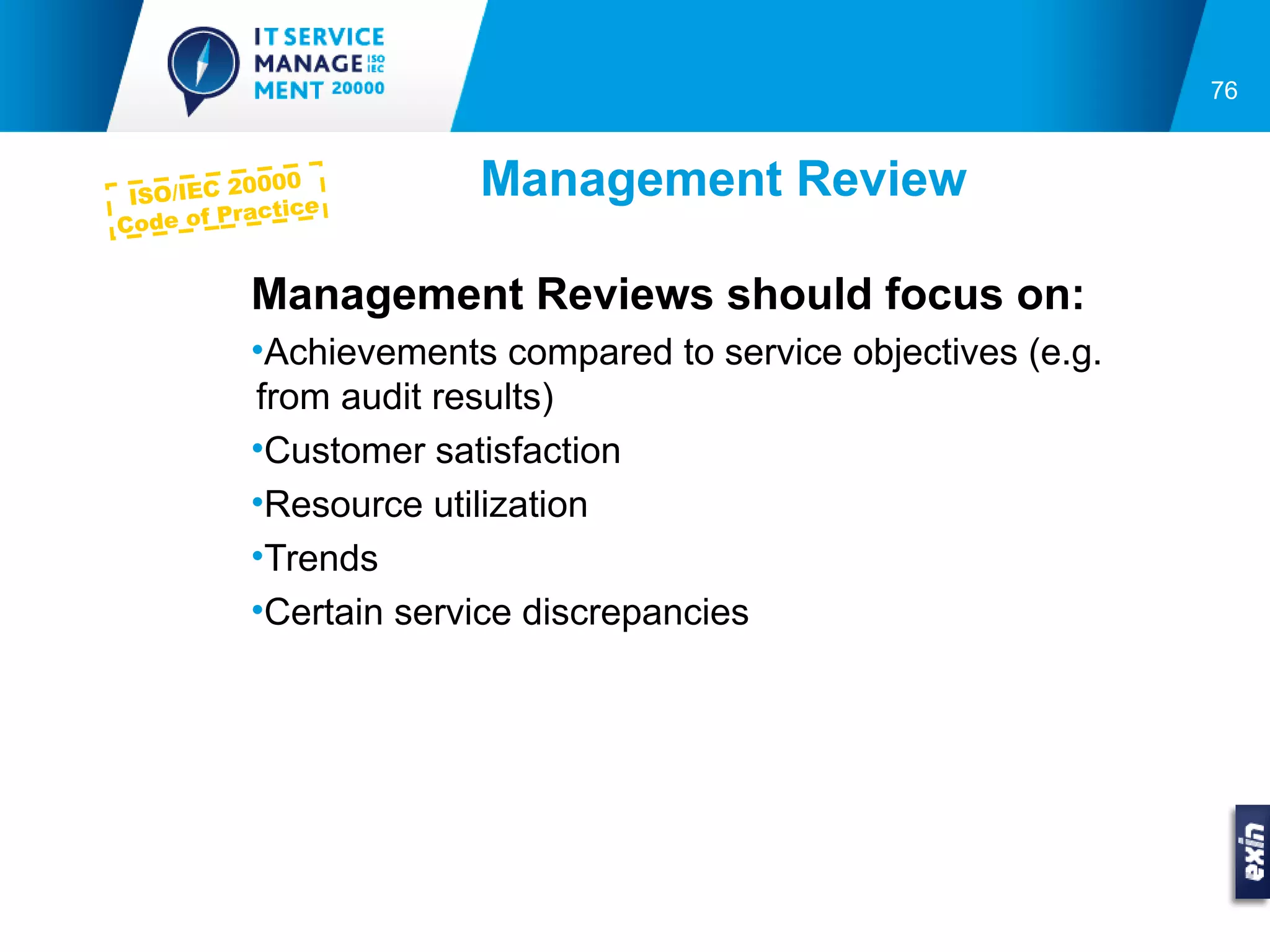 76



 ISO/IEC 2
           0000
            actice
                        Management Review
C ode of Pr


           Management Reviews should focus on:
           •Achievements compared to service objectives (e.g.
           from audit results)
           •Customer satisfaction
           •Resource utilization
           •Trends
           •Certain service discrepancies
 