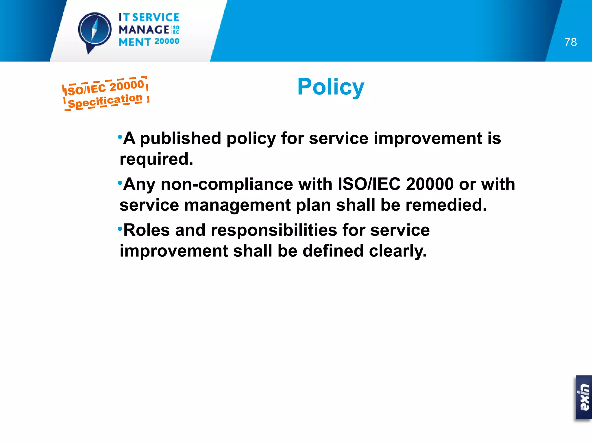 78



ISO/IEC 2
         0000
          tion
                             Policy
 Specifica


         •A published policy for service improvement is
         required.
         •Any non-compliance with ISO/IEC 20000 or with
         service management plan shall be remedied.
         •Roles and responsibilities for service
         improvement shall be defined clearly.
 