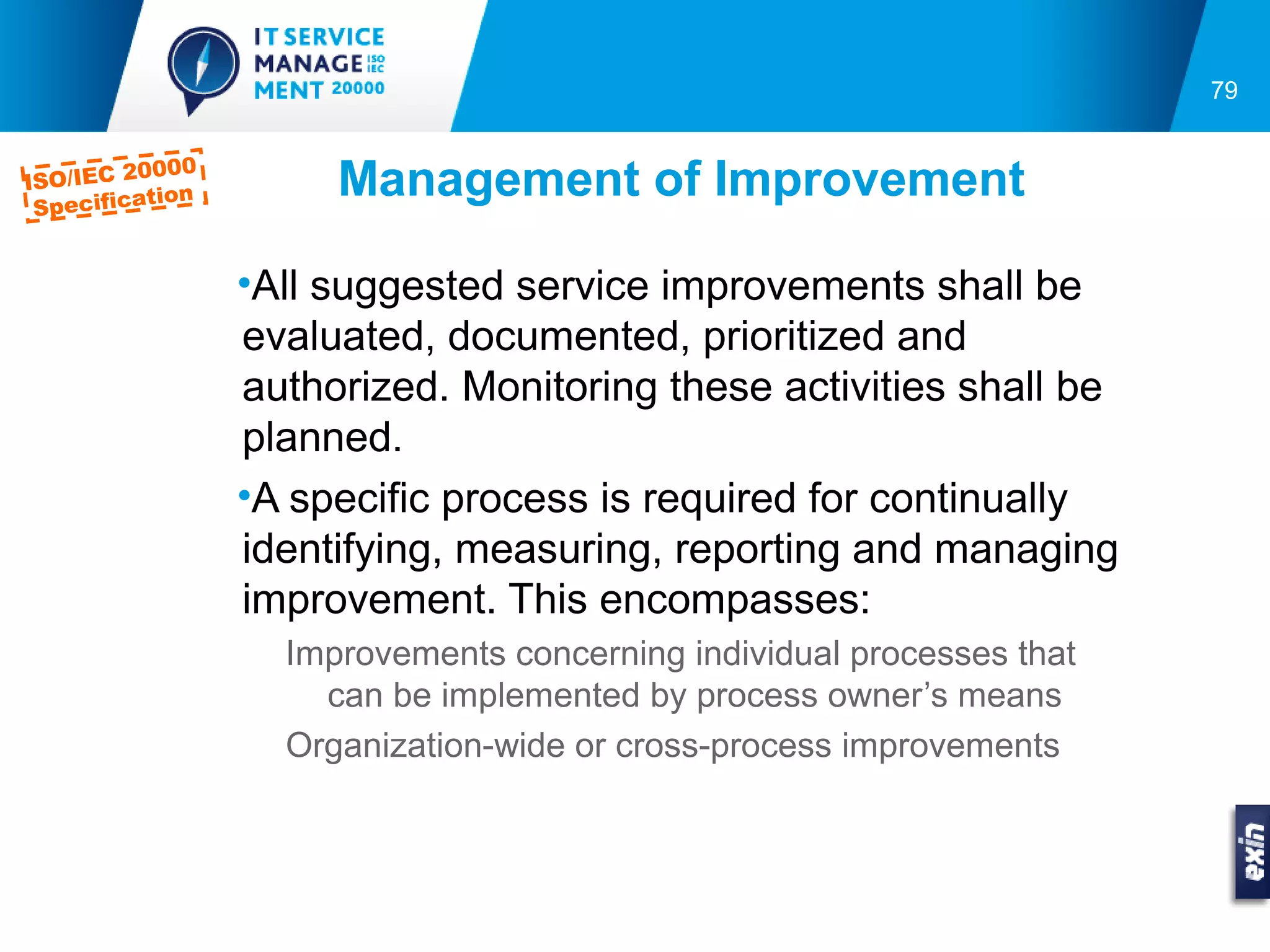 79


         0000
ISO/IEC 2
 Specifica
          tion        Management of Improvement

                 •All suggested service improvements shall be
                 evaluated, documented, prioritized and
                 authorized. Monitoring these activities shall be
                 planned.
                 •A specific process is required for continually
                 identifying, measuring, reporting and managing
                 improvement. This encompasses:
                   Improvements concerning individual processes that
                     can be implemented by process owner’s means
                   Organization-wide or cross-process improvements
 
