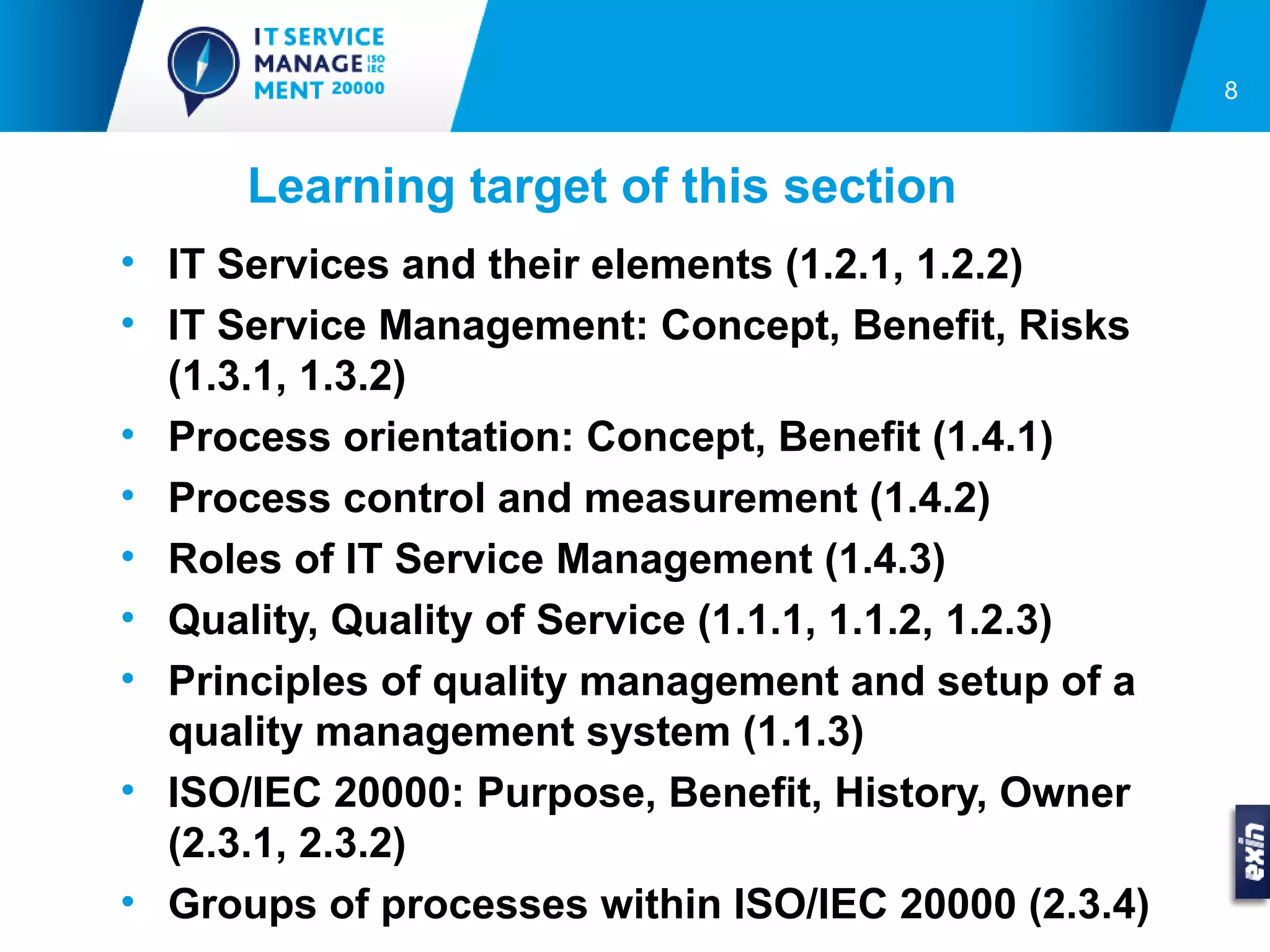 8



      Learning target of this section
• IT Services and their elements (1.2.1, 1.2.2)
• IT Service Management: Concept, Benefit, Risks
  (1.3.1, 1.3.2)
• Process orientation: Concept, Benefit (1.4.1)
• Process control and measurement (1.4.2)
• Roles of IT Service Management (1.4.3)
• Quality, Quality of Service (1.1.1, 1.1.2, 1.2.3)
• Principles of quality management and setup of a
  quality management system (1.1.3)
• ISO/IEC 20000: Purpose, Benefit, History, Owner
  (2.3.1, 2.3.2)
• Groups of processes within ISO/IEC 20000 (2.3.4)
 