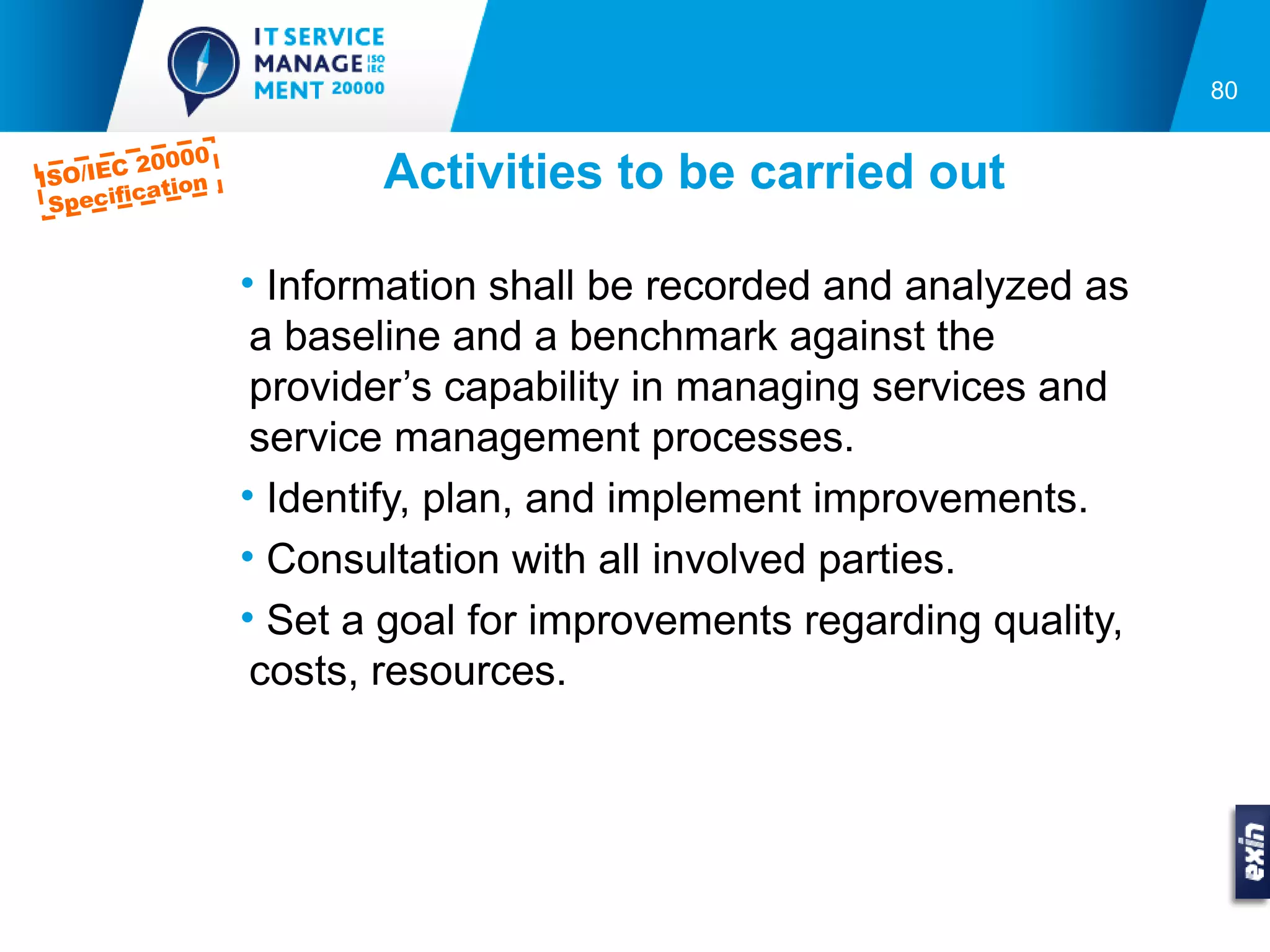 80

           000
ISO/IEC 20 n
  pecific
         a ti o          Activities to be carried out
 S


                  • Information shall be recorded and analyzed as
                   a baseline and a benchmark against the
                   provider’s capability in managing services and
                   service management processes.
                  • Identify, plan, and implement improvements.
                  • Consultation with all involved parties.
                  • Set a goal for improvements regarding quality,
                   costs, resources.
 