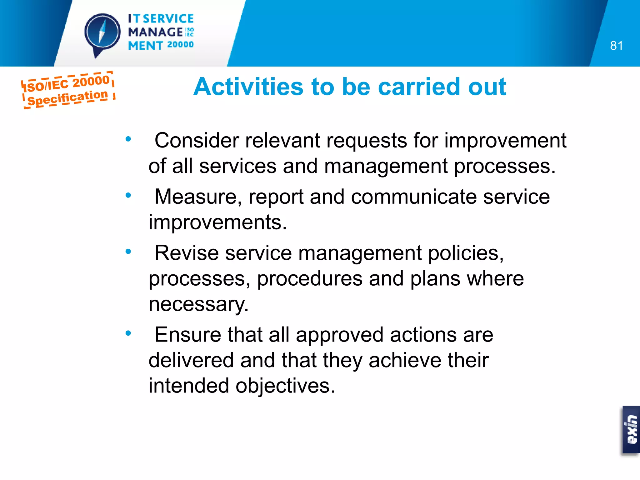81

         0000
ISO/IEC 2
 Specifica
          tion          Activities to be carried out

                 •  Consider relevant requests for improvement
                   of all services and management processes.
                 • Measure, report and communicate service
                   improvements.
                 • Revise service management policies,
                   processes, procedures and plans where
                   necessary.
                 • Ensure that all approved actions are
                   delivered and that they achieve their
                   intended objectives.
 