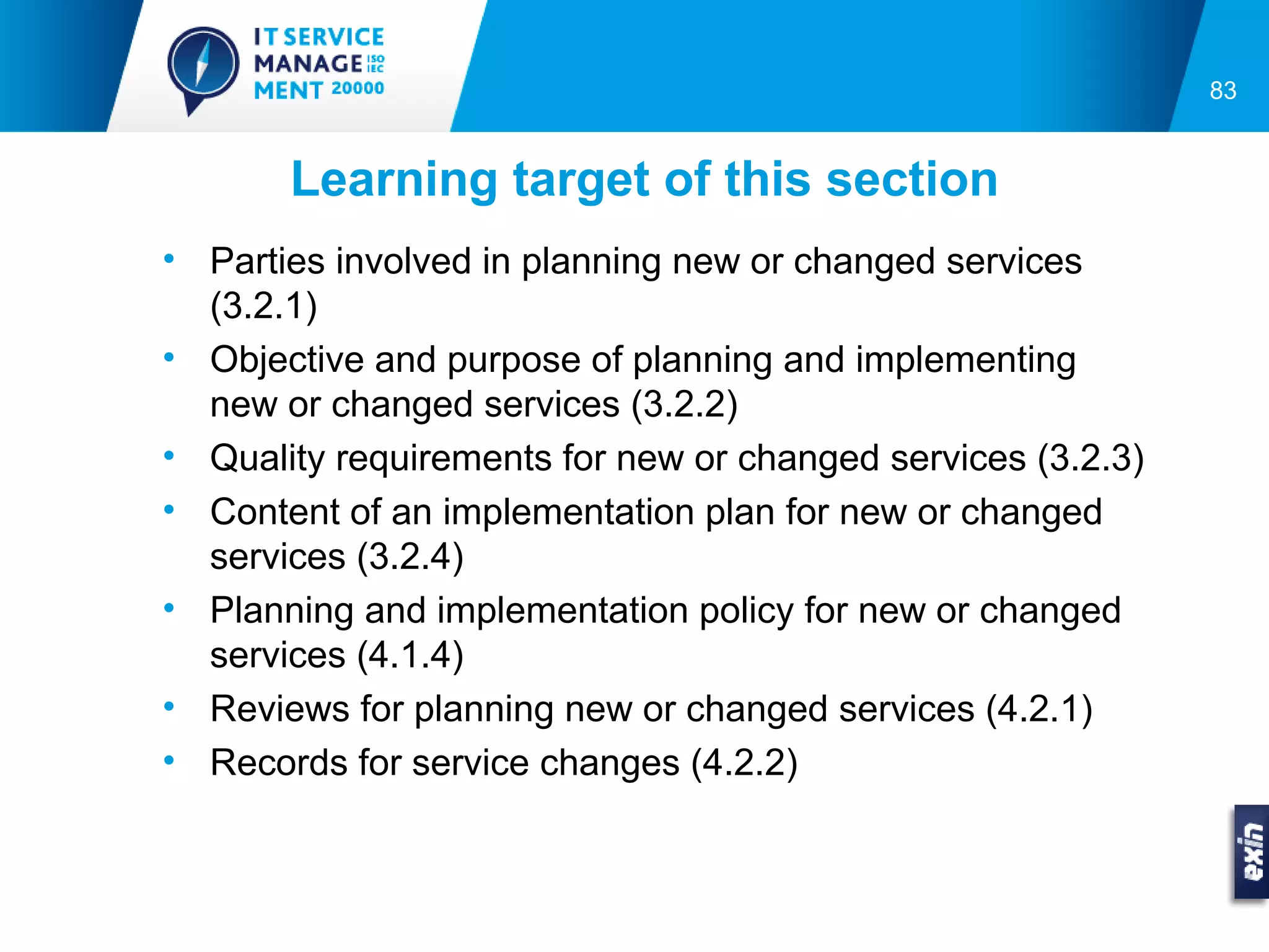 83


       Learning target of this section
• Parties involved in planning new or changed services
  (3.2.1)
• Objective and purpose of planning and implementing
  new or changed services (3.2.2)
• Quality requirements for new or changed services (3.2.3)
• Content of an implementation plan for new or changed
  services (3.2.4)
• Planning and implementation policy for new or changed
  services (4.1.4)
• Reviews for planning new or changed services (4.2.1)
• Records for service changes (4.2.2)
 
