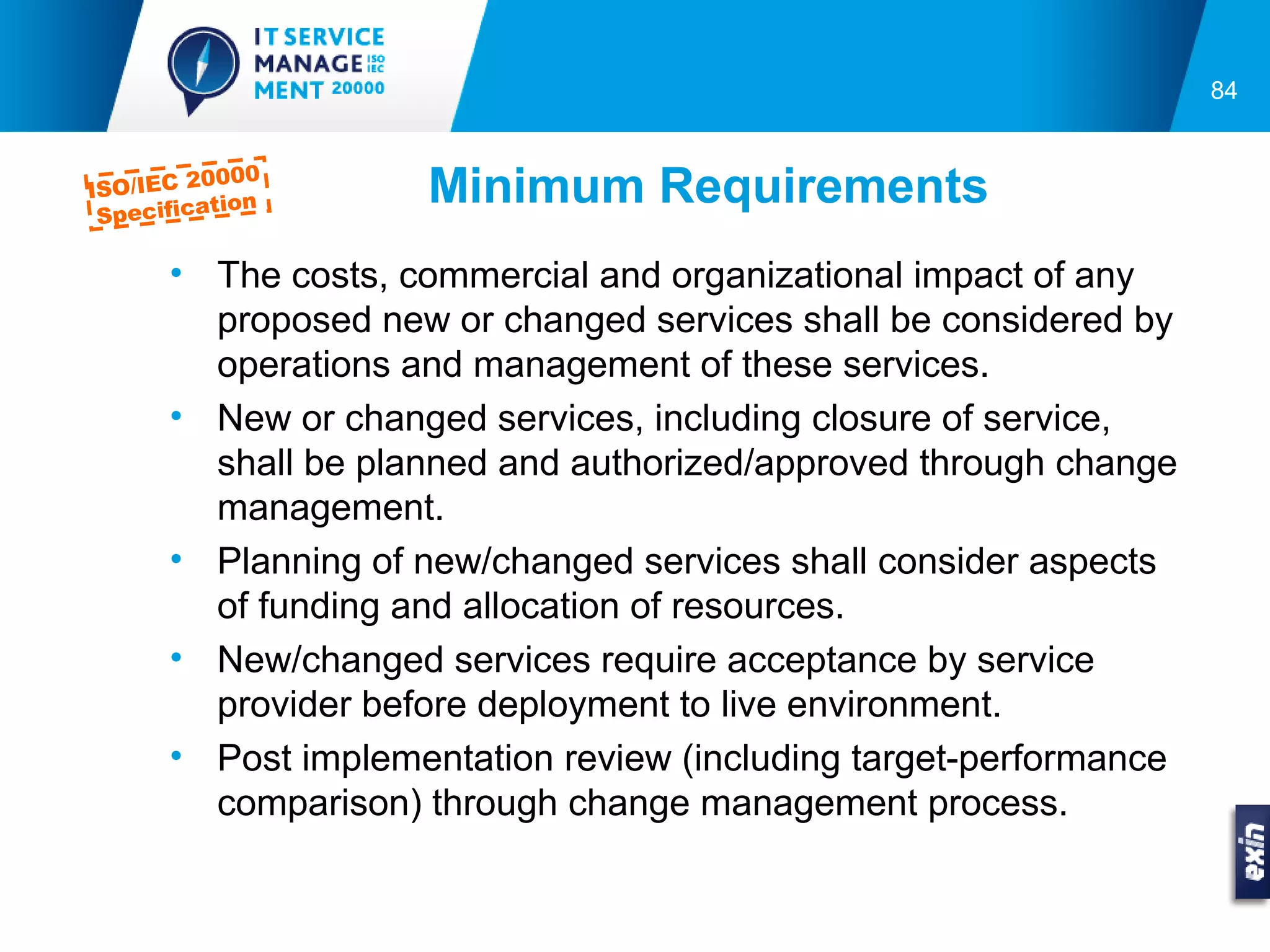 84


            000
ISO/IEC 20
  Specifica
           tion      Minimum Requirements
       • The costs, commercial and organizational impact of any
         proposed new or changed services shall be considered by
         operations and management of these services.
       • New or changed services, including closure of service,
         shall be planned and authorized/approved through change
         management.
       • Planning of new/changed services shall consider aspects
         of funding and allocation of resources.
       • New/changed services require acceptance by service
         provider before deployment to live environment.
       • Post implementation review (including target-performance
         comparison) through change management process.
 