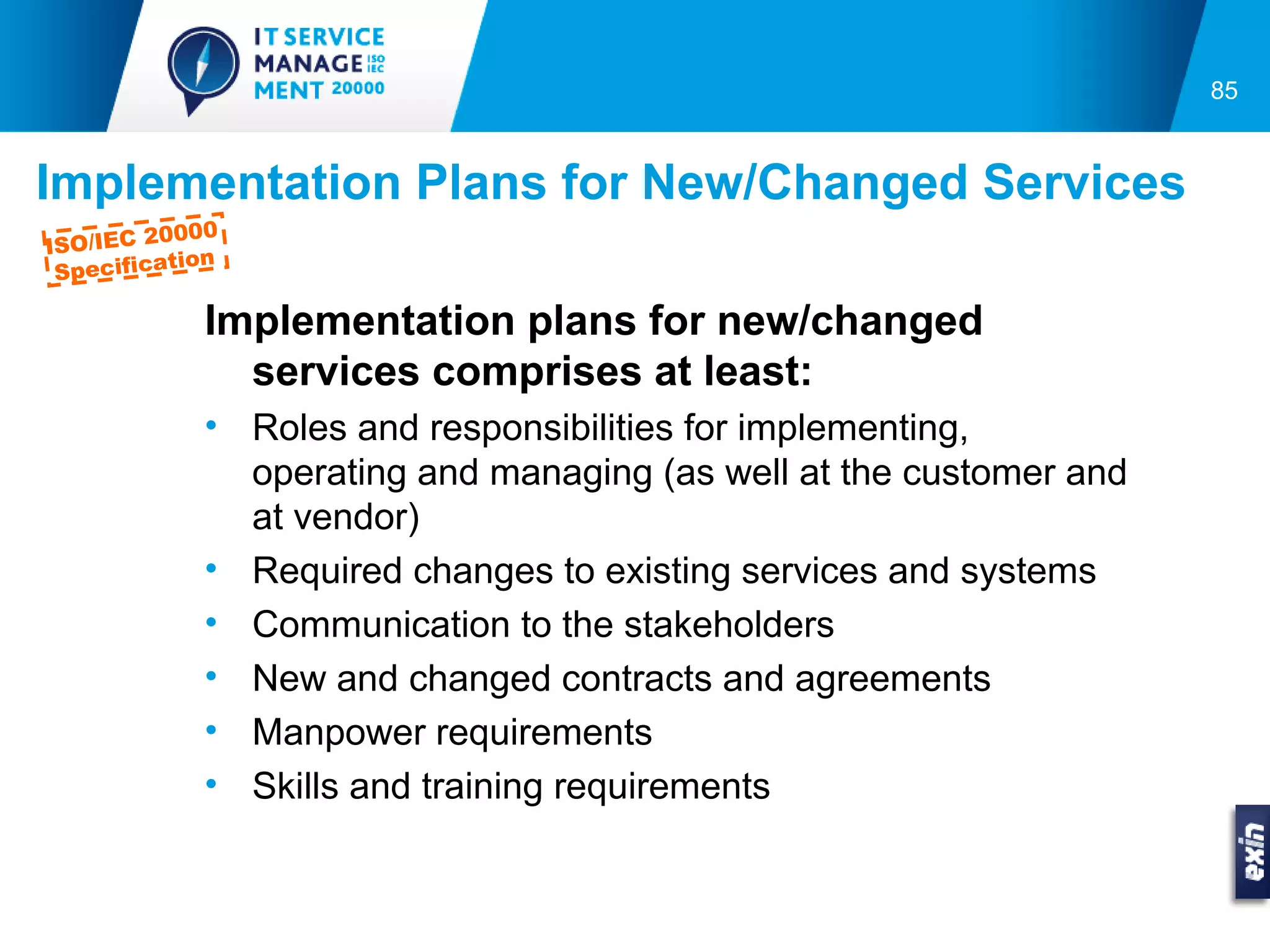 85



Implementation Plans for New/Changed Services
          0000
ISO/IEC 2
           tion
 Specifica

             Implementation plans for new/changed
               services comprises at least:
             • Roles and responsibilities for implementing,
               operating and managing (as well at the customer and
               at vendor)
             • Required changes to existing services and systems
             • Communication to the stakeholders
             • New and changed contracts and agreements
             • Manpower requirements
             • Skills and training requirements
 