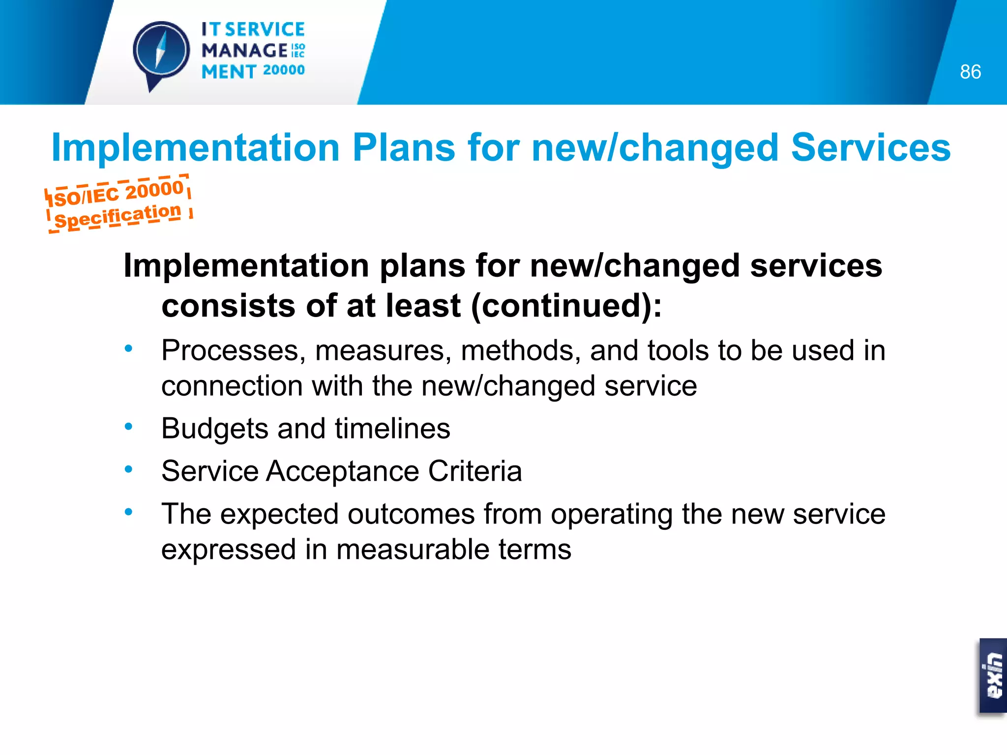86



Implementation Plans for new/changed Services
         0000
ISO/IEC 2
            ion
 Specificat

        Implementation plans for new/changed services
          consists of at least (continued):
        • Processes, measures, methods, and tools to be used in
          connection with the new/changed service
        • Budgets and timelines
        • Service Acceptance Criteria
        • The expected outcomes from operating the new service
          expressed in measurable terms
 