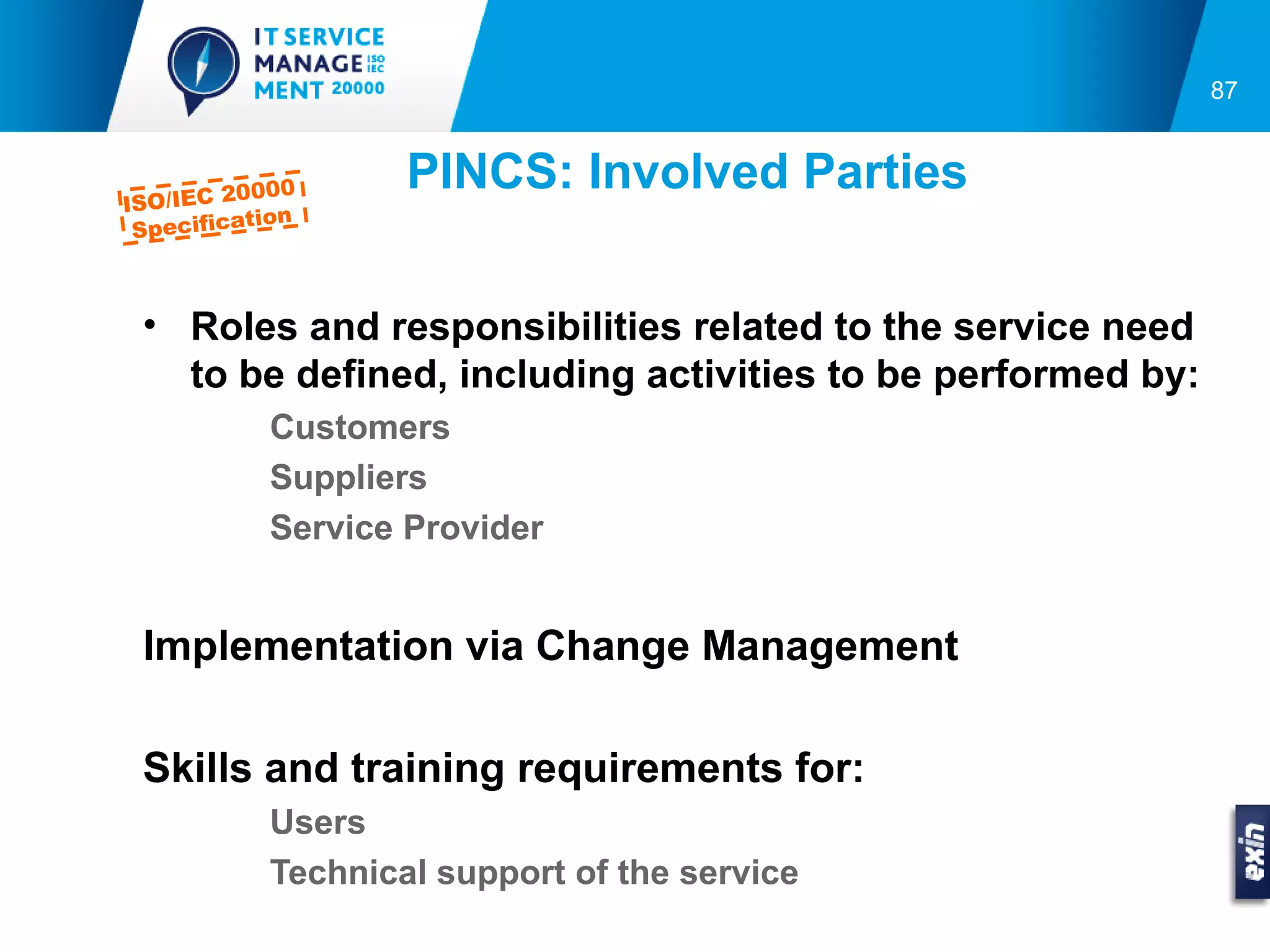 87



ISO/IEC 2
         0000
                   PINCS: Involved Parties
          tion
 Specifica



 • Roles and responsibilities related to the service need
   to be defined, including activities to be performed by:
           Customers
           Suppliers
           Service Provider


 Implementation via Change Management

 Skills and training requirements for:
           Users
           Technical support of the service
 