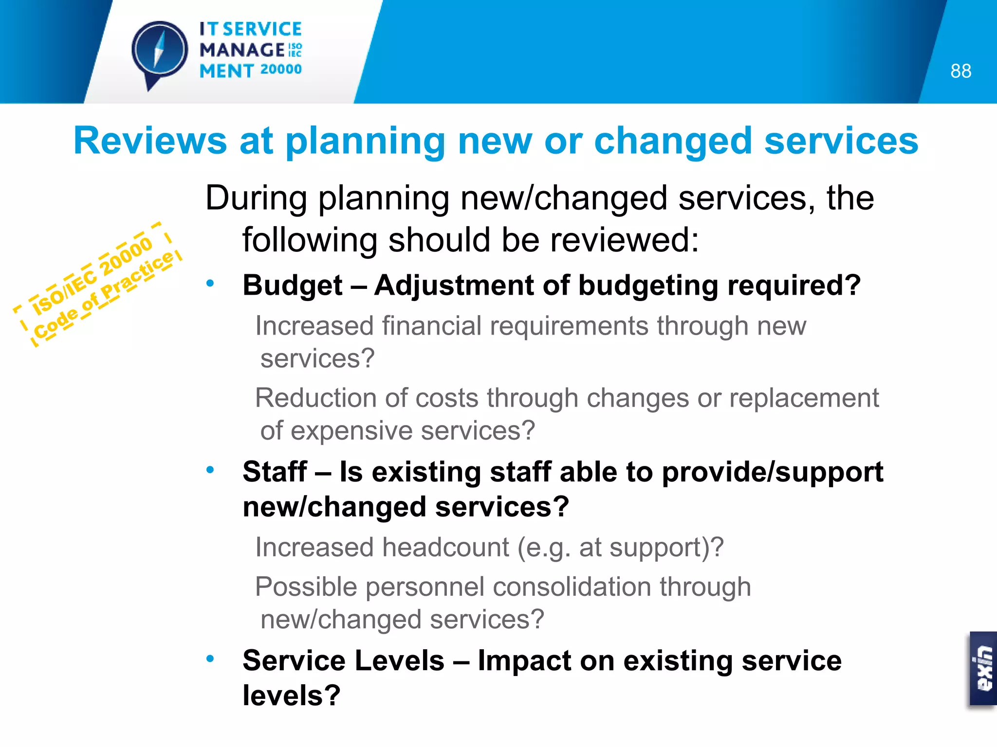 88


    Reviews at planning new or changed services
                      During planning new/changed services, the
             0 00 e     following should be reviewed:
          20 ctic
  O
       C a
    /IE f Pr          • Budget – Adjustment of budgeting required?
IS e o
   d                     Increased financial requirements through new
Co
                          services?
                         Reduction of costs through changes or replacement
                          of expensive services?
                      • Staff – Is existing staff able to provide/support
                        new/changed services?
                         Increased headcount (e.g. at support)?
                         Possible personnel consolidation through
                          new/changed services?
                      • Service Levels – Impact on existing service
                        levels?
 