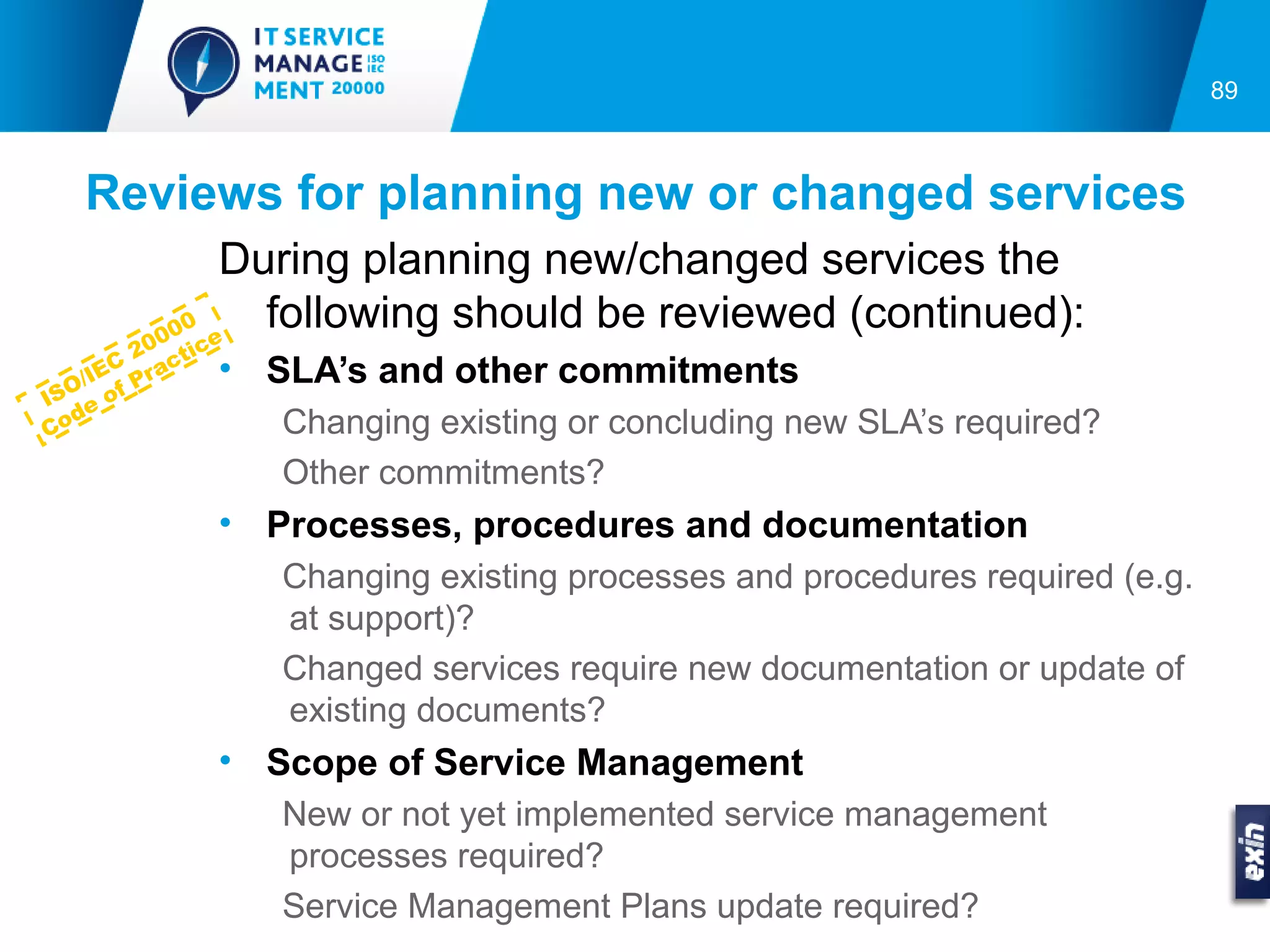 89



   Reviews for planning new or changed services
            During planning new/changed services the
          0
        00 e
              following should be reviewed (continued):
        20 ic
      C ract    • SLA’s and other commitments
    IE
  O/ of P
IS e
  d
Co                 Changing existing or concluding new SLA’s required?
                   Other commitments?
                • Processes, procedures and documentation
                   Changing existing processes and procedures required (e.g.
                   at support)?
                   Changed services require new documentation or update of
                   existing documents?
                • Scope of Service Management
                   New or not yet implemented service management
                   processes required?
                   Service Management Plans update required?
 
