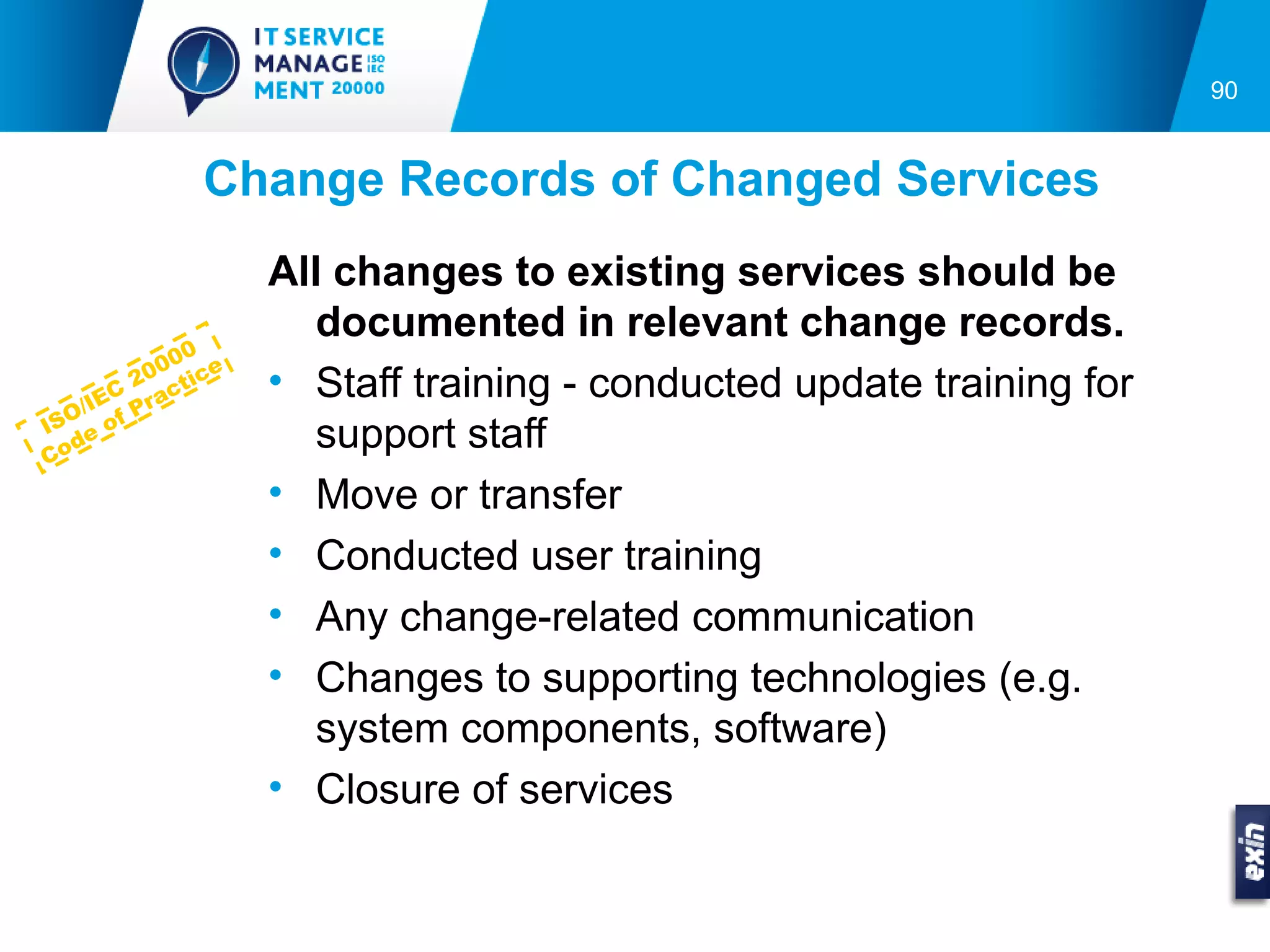 90


              Change Records of Changed Services
                   All changes to existing services should be
                      documented in relevant change records.
             0
           00 ce
         20 ct i   • Staff training - conducted update training for
       C
  O /IE Pra
IS e of
Co
   d                  support staff
                   • Move or transfer
                   • Conducted user training
                   • Any change-related communication
                   • Changes to supporting technologies (e.g.
                      system components, software)
                   • Closure of services
 