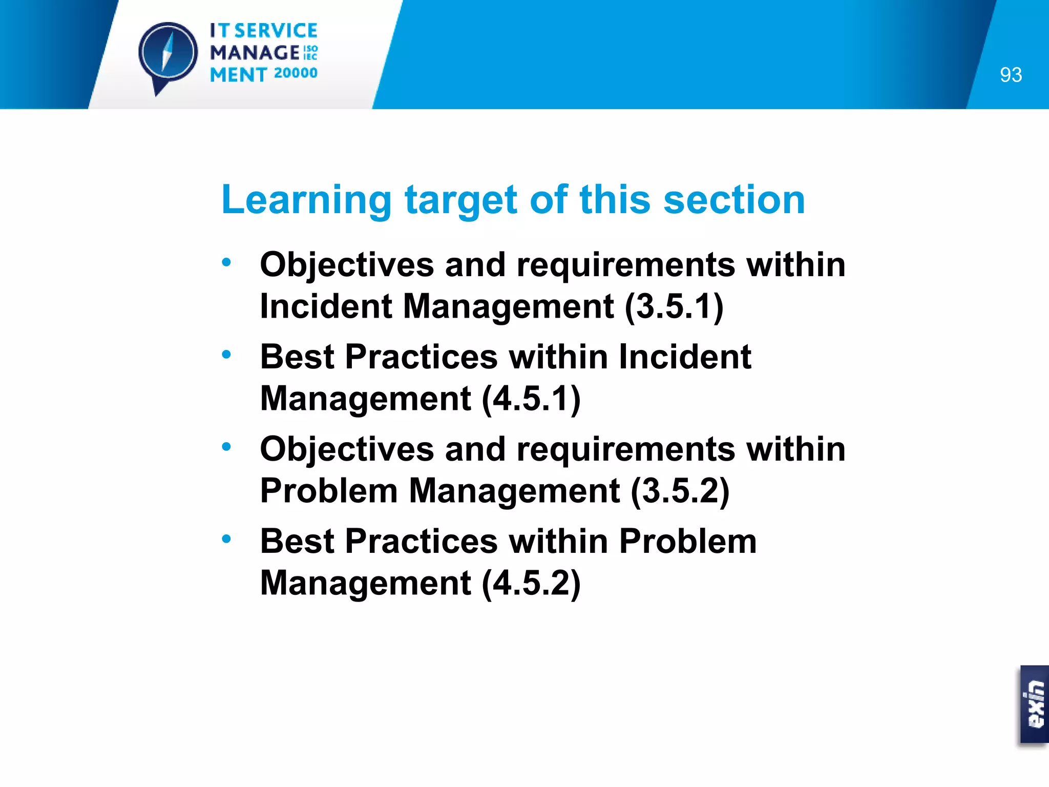 93




Learning target of this section
• Objectives and requirements within
  Incident Management (3.5.1)
• Best Practices within Incident
  Management (4.5.1)
• Objectives and requirements within
  Problem Management (3.5.2)
• Best Practices within Problem
  Management (4.5.2)
 