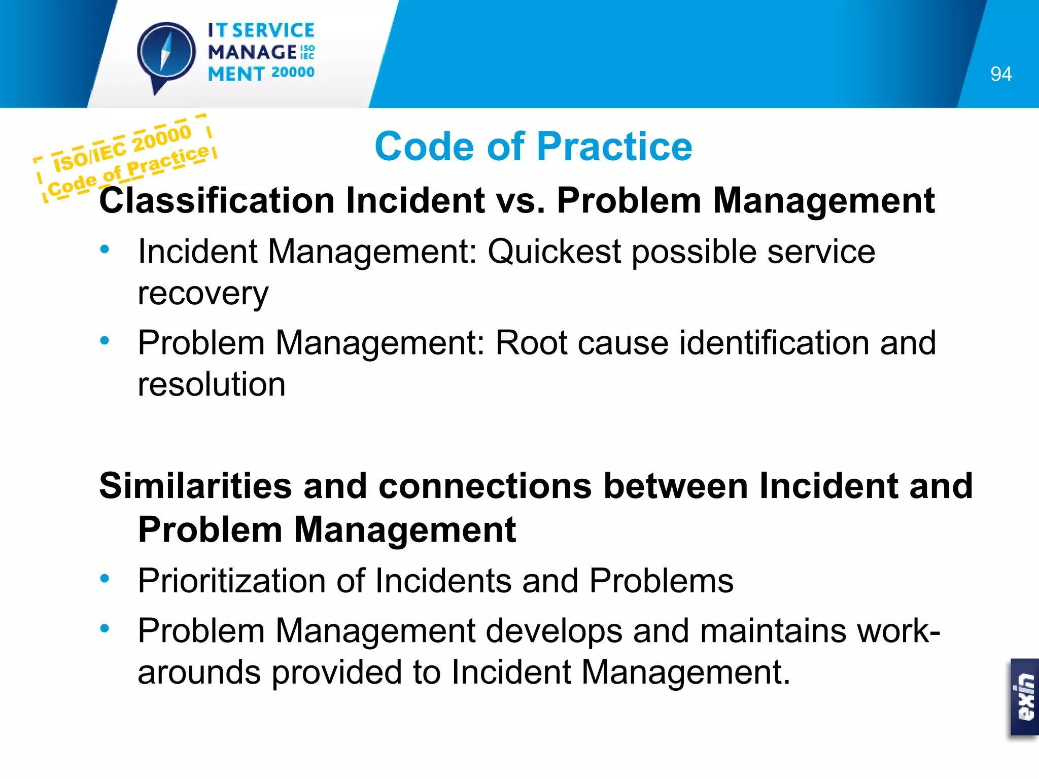 94


             00
IS
       C 2 00 ce
   O/IE Practi      Code of Practice
      of
Code
    Classification Incident vs. Problem Management
    • Incident Management: Quickest possible service
      recovery
    • Problem Management: Root cause identification and
      resolution

    Similarities and connections between Incident and
      Problem Management
    • Prioritization of Incidents and Problems
    • Problem Management develops and maintains work-
      arounds provided to Incident Management.
 