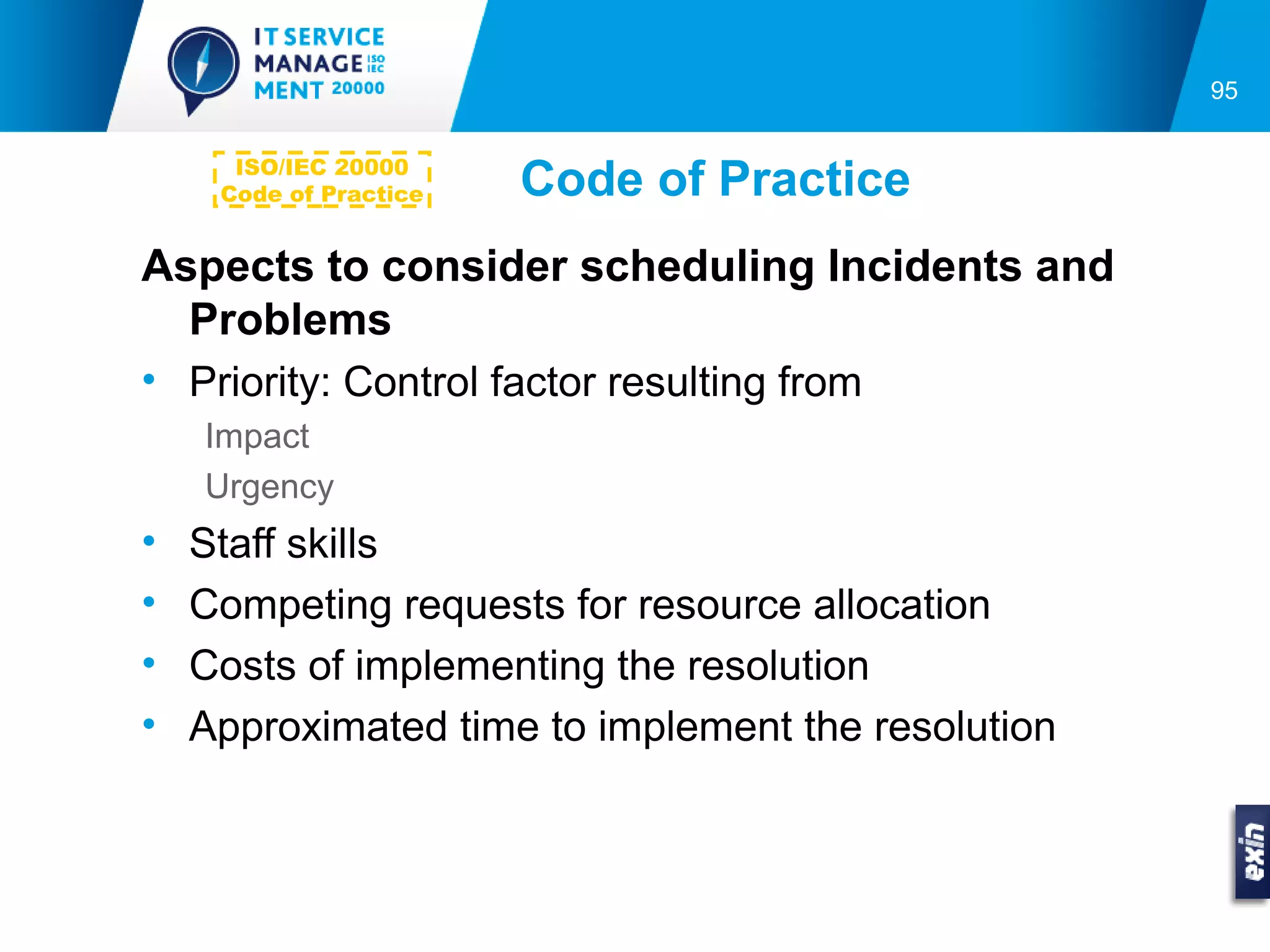 95


      ISO/IEC 20000
     Code of Practice   Code of Practice
Aspects to consider scheduling Incidents and
  Problems
• Priority: Control factor resulting from
    Impact
    Urgency
•   Staff skills
•   Competing requests for resource allocation
•   Costs of implementing the resolution
•   Approximated time to implement the resolution
 