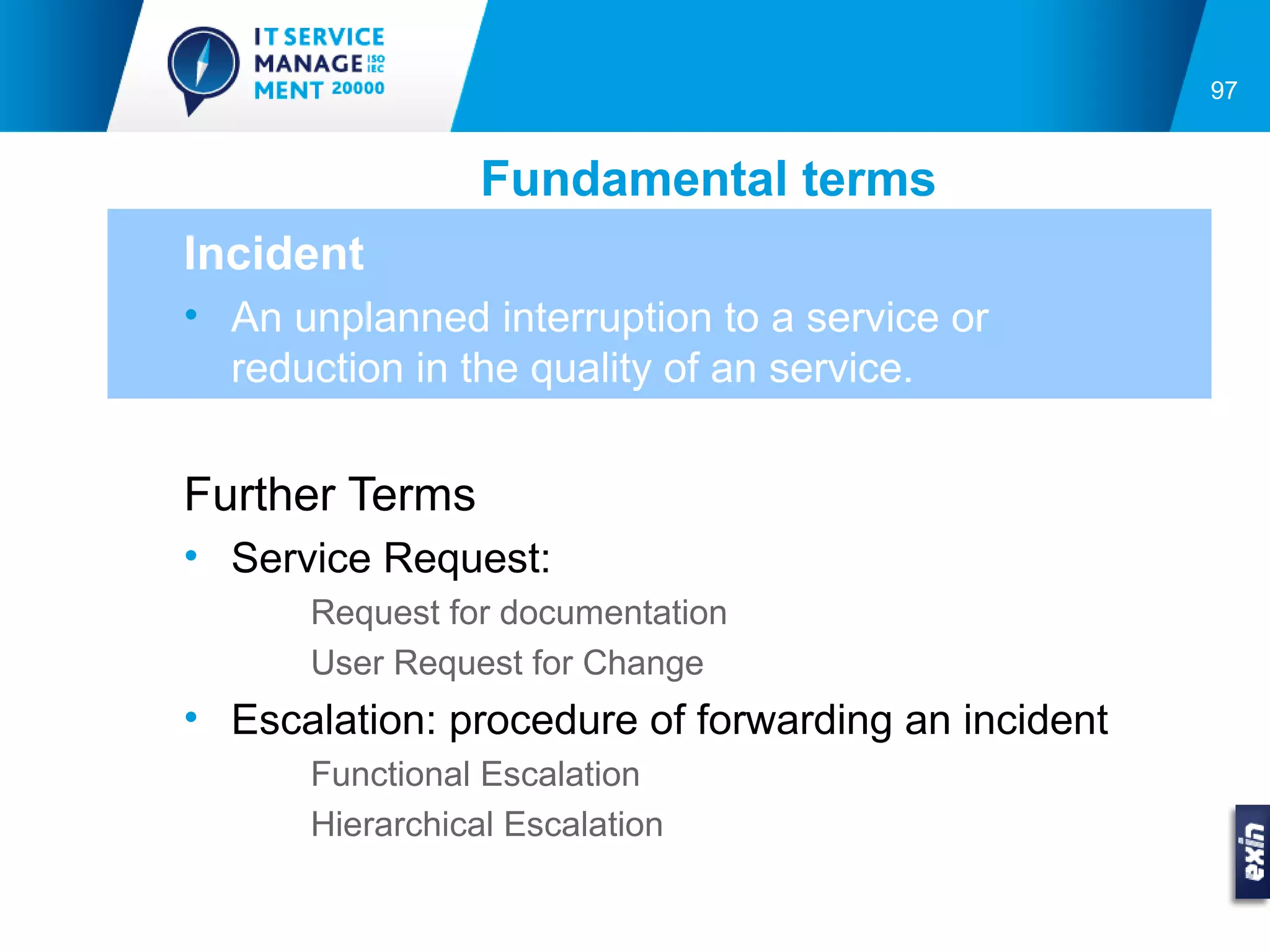 97


                 Fundamental terms
Incident
• An unplanned interruption to a service or
  reduction in the quality of an service.


Further Terms
• Service Request:
      Request for documentation
      User Request for Change
• Escalation: procedure of forwarding an incident
      Functional Escalation
      Hierarchical Escalation
 