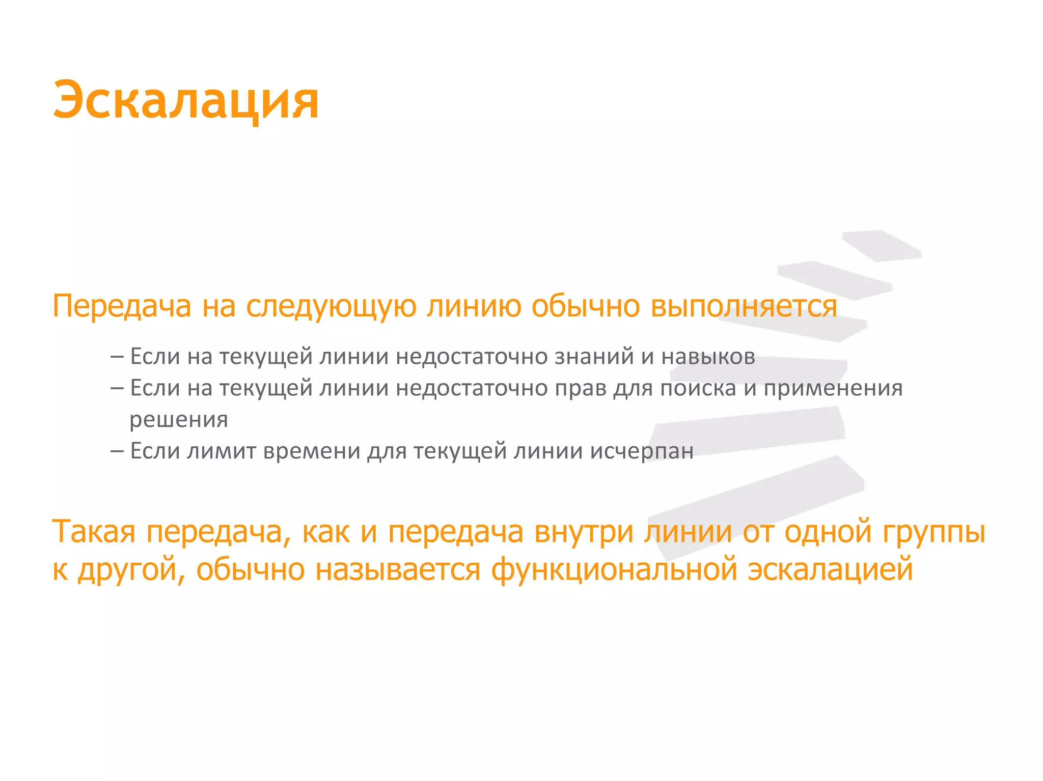 Передача на следующую линию обычно выполняется – Если на текущей линии недостаточно знаний и навыков – Если на текущей линии недостаточно прав для поиска и применения  решения – Если лимит времени для текущей линии исчерпан Такая передача, как и передача внутри линии от одной группы к другой, обычно называется функциональной эскалацией Эскалация 